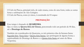 O Ciclo da Páscoa, principal ciclo, de onde emana, como de uma fonte, todas as outras
festas e celebrações do Ano Litúrgico.
O Ciclo da Páscoa, como já vimos, é constituído de 03 etapas:
PREPARAÇÃO
Esse tempo é chamado de QUARESMA.
Que se inicia na Quarta-feira de Cinzas, percorrendo todo um período de 40 dias,
até o Domingo de Ramos.
Também são considerados da Quaresma, os três primeiros dias da Semana Santa:
Segunda-feira, Terça-feira e Quarta-feira Santas, que prolongam de alguma forma a
espiritualidade do Domingo de Ramos e a Quinta-feira Santa até antes da Missa
Vespertina.

 
