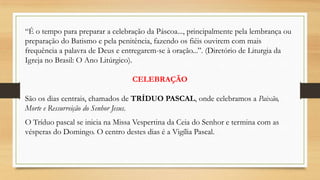 “É o tempo para preparar a celebração da Páscoa..., principalmente pela lembrança ou
preparação do Batismo e pela penitência, fazendo os fiéis ouvirem com mais
frequência a palavra de Deus e entregarem-se à oração...”. (Diretório de Liturgia da
Igreja no Brasil: O Ano Litúrgico).
CELEBRAÇÃO
São os dias centrais, chamados de TRÍDUO PASCAL, onde celebramos a Paixão,
Morte e Ressurreição do Senhor Jesus.
O Tríduo pascal se inicia na Missa Vespertina da Ceia do Senhor e termina com as
vésperas do Domingo. O centro destes dias é a Vigília Pascal.

 