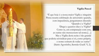 Vigília Pascal
“É que hoje é a nossa maior Vigília e ninguém
Pensa noutra celebração de aniversário quando,
com impaciência, perguntamos dizendo:
„Quando é a Vigília?‟
„Daqui a quantos dias é a Vigília?‟
Como se, em comparação com esta,
as outras não merecessem tal nome.[…]
Mas a Vigília desta noite é tão grande
que poderia reivindicar para si só, como próprio,
o nome comum de todas as outras”.
(Santo Agostinho, Sermão Guelf. V, 2).

 