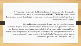 A “Liturgia é a celebração do Mistério Pascal de Cristo, em volta deste núcleo
fundamental da nossa fé, celebramos no ANO LITÚRGICO, a memória do
Ressuscitado na vida de cada pessoa e de cada comunidade. (Diretório de Liturgia da Igreja
no Brasil: O Ano Litúrgico).
O Ano Litúrgico, nos propõe dessa forma um caminho espiritual,
a “vivência da graça própria de cada aspecto do mistério de Cristo, presente e operante
nas diversas festas e nos diversos tempos litúrgicos”, e assim, todos os que celebram
podem fazer “a experiência de se configurar ao seu Senhor e dele aprenderem a viver os
seus sentimentos” como nos diz o Apóstolo Paulo “Tende entre vós o mesmo
sentimento que existe em Cristo Jesus” (Fl 2,5).

 