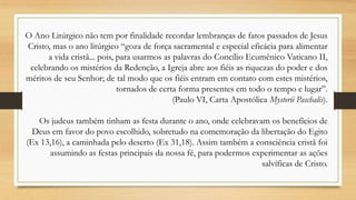 O Ano Litúrgico não tem por finalidade recordar lembranças de fatos passados de Jesus
Cristo, mas o ano litúrgico “goza de força sacramental e especial eficácia para alimentar
a vida cristã... pois, para usarmos as palavras do Concílio Ecumênico Vaticano II,
celebrando os mistérios da Redenção, a Igreja abre aos fiéis as riquezas do poder e dos
méritos de seu Senhor; de tal modo que os fiéis entram em contato com estes mistérios,
tornados de certa forma presentes em todo o tempo e lugar”.
(Paulo VI, Carta Apostólica Mysterii Paschalis).
Os judeus também tinham as festa durante o ano, onde celebravam os benefícios de
Deus em favor do povo escolhido, sobretudo na comemoração da libertação do Egito
(Ex 13,16), a caminhada pelo deserto (Ex 31,18). Assim também a consciência cristã foi
assumindo as festas principais da nossa fé, para podermos experimentar as ações
salvíficas de Cristo.

 