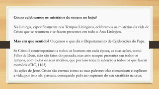 Como celebramos os mistérios de ontem no hoje?
Na Liturgia, especificamente nos Tempos Litúrgicos, celebramos os mistérios da vida de
Cristo que se resumem e se fazem presentes em todo o Ano Litúrgico.

Mas em que sentido? Ouçamos o que diz o Departamento de Celebrações do Papa.
Se Cristo é contemporâneo a todos os homens em cada época, as suas ações, como
Filho de Deus, não são fatos do passado, mas atos sempre presentes em todos os
tempos, com todos os seus méritos, que por isso trazem salvação a todos os que fazem
memória (CIC, 1163).
As ações de Jesus Cristo são eternas como as suas palavras: elas comunicam e explicam
a vida; por isso não passam, começando pelo ato supremo do seu sacrifício na cruz;

 