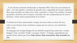... E nós fazemos memória obedecendo ao chamado d'Ele: „Fazei isto em memória de
mim‟... isso não significa a memória do passado, mas a capacidade do homem, dada por
Deus, para entender, em união com o hoje, o passado e o futuro. Na verdade, o homem
que perde a memória, não só esquece o passado, mas não compreende que ele está no
presente, e muito menos pode projetar-se no futuro.

O mistério de Cristo, atravessando o tempo, faz novas todas as coisas. Por isso,
toda vez que fazemos festa, recebemos a graça que nos renova e nos transforma
(CIC, 1164).
Na linguagem da teologia litúrgica há um advérbio temporal que junta bem o tempo
litúrgico: „hoje‟, em latim “hodie”, em grego “kairós”. A liturgia, especialmente nas
grandes festas, afirma que Cristo hoje nasceu, hoje ressuscitou, hoje ascendeu ao
céu.

 