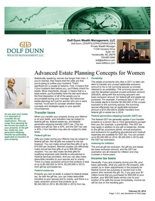 Dolf Dunn Wealth Management, LLC
Dolf Dunn, CPA/PFS,CFP®,CPWA®,CDFA
Private Wealth Manager
11330 Vanstory Drive
Suite 101
Huntersville, NC 28078
704-897-0482
dolf@dolfdunn.com
www.dolfdunn.com

Advanced Estate Planning Concepts for Women
Statistically speaking, women live longer than men; if
you're married, that means that the odds are that
you're going to outlive your husband. That's
significant for a couple of reasons. First, it means that
if your husband dies before you, you'll likely inherit his
estate. More importantly, though, it means that to a
large extent, you'll probably have the last word about
the final disposition of all of the assets you've
accumulated during your marriage. But advanced
estate planning isn't just for women who are or were
married. You'll want to consider whether these
concepts and strategies apply to your specific
circumstances.
As you plan your estate,
it is important to
consider the tax
implications. This can
range from planning for
the income tax basis of
your property, to the gift
tax, estate tax, and
generation-skipping
transfer tax potentially
applicable to transfers of
your property.

Transfer taxes
When you transfer your property during your lifetime
or at your death, your transfers may be subject to
federal gift tax, federal estate tax, and federal
generation-skipping transfer (GST) tax. (The top
estate and gift tax rate is 40%, and the GST tax rate
is 40%.) Your transfers may also be subject to state
taxes.
Federal gift tax
Gifts you make during your lifetime may be subject to
federal gift tax. Not all gifts are subject to the tax,
however. You can make annual tax-free gifts of up to
$14,000 per recipient. Married couples can effectively
make annual tax-free gifts of up to $28,000 per
recipient. You can also make tax-free gifts for
qualifying expenses paid directly to educational or
medical services providers. And you can also make
deductible transfers to your spouse and to charity.
There is a basic exclusion amount that protects a total
of up to $5,340,000 (in 2014, $5,250,000 in 2013)
from gift tax and estate tax.
Federal estate tax
Property you own at death is subject to federal estate
tax. As with the gift tax, you can make deductible
transfers to your spouse and to charity, and there is a
basic exclusion amount that protects up to
$5,340,000 (in 2014, $5,250,000 in 2013) from tax.

Portability
The estate of someone who dies in 2011 or later can
elect to transfer any unused applicable exclusion
amount to his or her surviving spouse (a concept
referred to as portability). The surviving spouse can
use this deceased spousal unused exclusion amount
(DSUEA), along with the surviving spouse's own
basic exclusion amount, for federal gift and estate tax
purposes. For example, if someone dies in 2011 and
the estate elects to transfer $5,000,000 of the unused
exclusion to the surviving spouse, the surviving
spouse effectively has an applicable exclusion
amount of $10,340,000 to shelter transfers from
federal gift or estate tax in 2014.
Federal generation-skipping transfer (GST) tax
The federal GST tax generally applies if you transfer
property to a person two or more generations younger
than you (for example, a grandchild). The GST tax
may apply in addition to any gift or estate tax. Similar
to the gift tax provisions above, annual exclusions
and exclusions for qualifying educational and medical
expenses are available for GST tax. You can protect
up to $5,340,000 (in 2014, $5,250,000 in 2013) with
the GST tax exemption.
Indexing for inflation
The annual gift tax exclusion, the gift tax and estate
tax basic exclusion amount, and the GST tax
exemption are all indexed for inflation and may
increase in future years.

Income tax basis
Generally, if you give property during your life, your
basis (generally, what you paid for the property, with
certain up or down adjustments) in the property for
federal income tax purposes is carried over to the
person who receives the gift. So, if you give your $1
million home that you purchased for $50,000 to your
brother, your $50,000 basis carries over to your
brother--if he sells the house immediately, income tax
will be due on the resulting gain.

February 25, 2014
Page 1 of 2, see disclaimer on final page

 