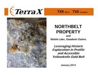 TXR TSX‐V       TX0 Frankfurt

NORTHBELT
PROPERTY

and
Walsh Lake, Goodwin Claims

Leveraging Historic
Exploration in Prolific
and Accessible
Yellowknife Gold Belt
January 2014

 