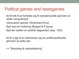 Political games and newsgames
• At få folk til at forholde sig til nyheder/politik gennem at

spille computerspil
• ’persuasive games’ (Americas Army)
• Spil med en holdning (Bogost & Frasca)
• Spil der sætter en politisk dagsorden (sep. 12th)
• At få unge til at interessere sig for politik/samfundet

gennem at spille spil
• => ”Branding & markedsføring”

 