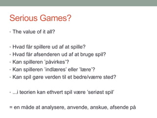 Serious Games?
• The value of it all?
• Hvad får spillere ud af at spille?
• Hvad får afsenderen ud af at bruge spil?

• Kan spilleren ’påvirkes’?
• Kan spilleren ’indlæres’ eller ’lære’?
• Kan spil gøre verden til et bedre/værre sted?
• ...i teorien kan ethvert spil være ’seriøst spil’

= en måde at analysere, anvende, anskue, afsende på

 