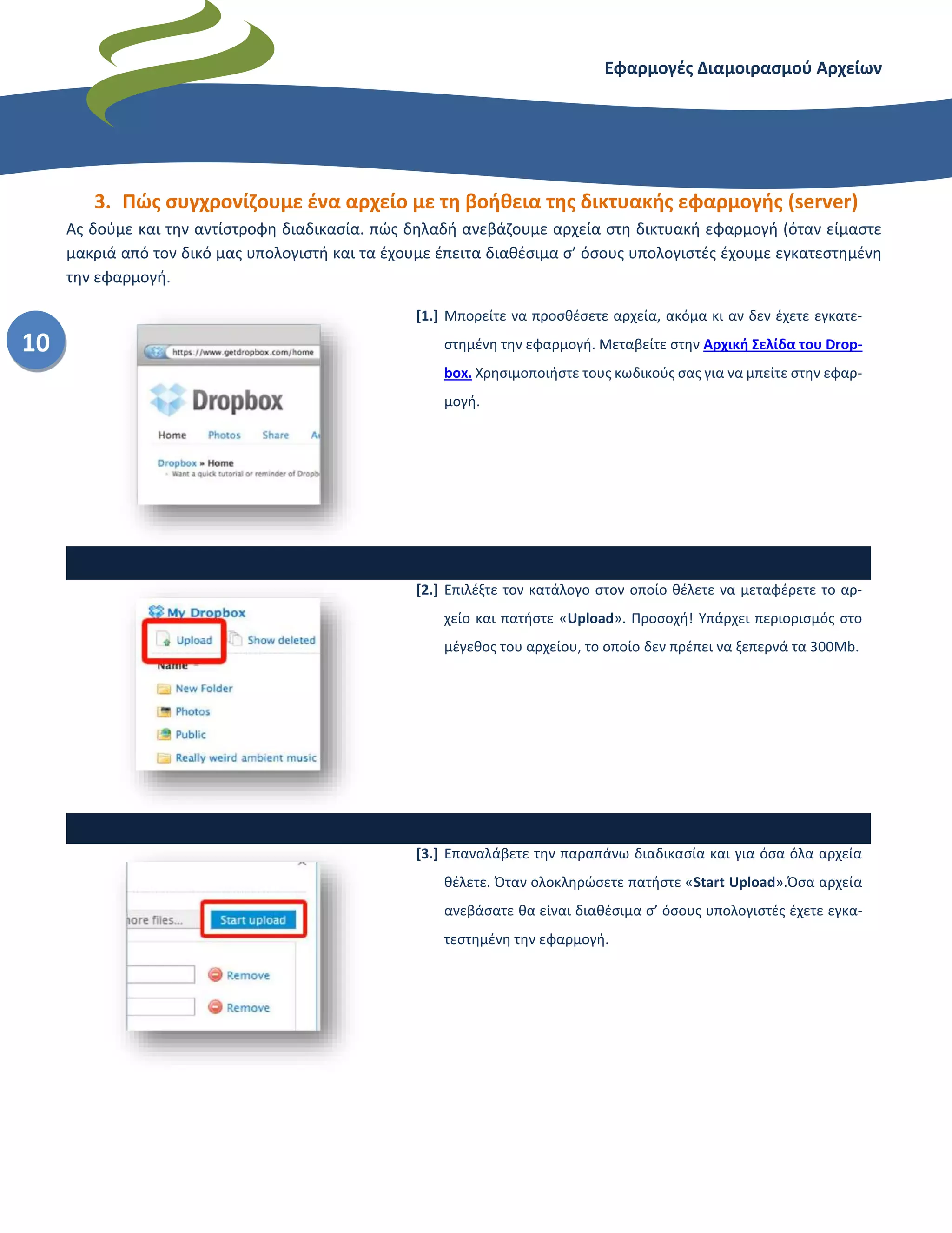 Εφαρμογές Διαμοιρασμού Αρχείων – Dropbox
10
3. Πώς συγχρονίζουμε ένα αρχείο με τη βοήθεια της δικτυακής εφαρμογής (server)
Ας δούμε και την αντίστροφη διαδικασία. πώς δηλαδή ανεβάζουμε αρχεία στη δικτυακή εφαρμογή (όταν είμαστε
μακριά από τον δικό μας υπολογιστή και τα έχουμε έπειτα διαθέσιμα σ’ όσους υπολογιστές έχουμε εγκατεστημένη
την εφαρμογή.
[1.] Μπορείτε να προσθέσετε αρχεία, ακόμα κι αν δεν έχετε εγκατε-
στημένη την εφαρμογή. Μεταβείτε στην Αρχική Σελίδα του Drop-
box. Χρησιμοποιήστε τους κωδικούς σας για να μπείτε στην εφαρ-
μογή.
[2.] Επιλέξτε τον κατάλογο στον οποίο θέλετε να μεταφέρετε το αρ-
χείο και πατήστε «Upload». Προσοχή! Υπάρχει περιορισμός στο
μέγεθος του αρχείου, το οποίο δεν πρέπει να ξεπερνά τα 300Mb.
[3.] Επαναλάβετε την παραπάνω διαδικασία και για όσα όλα αρχεία
θέλετε. Όταν ολοκληρώσετε πατήστε «Start Upload».Όσα αρχεία
ανεβάσατε θα είναι διαθέσιμα σ’ όσους υπολογιστές έχετε εγκα-
τεστημένη την εφαρμογή.
 