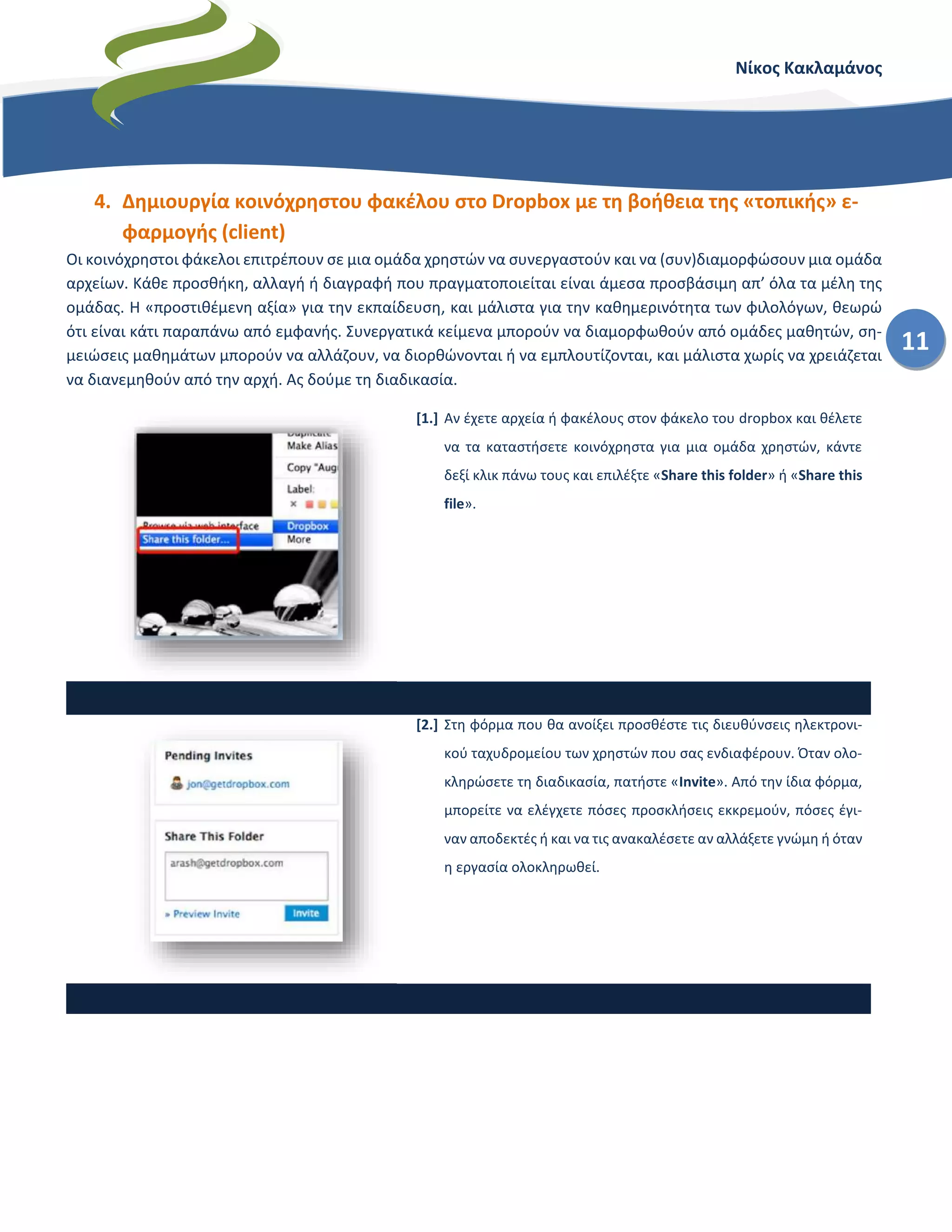 Νίκος Κακλαμάνος
11
4. Δημιουργία κοινόχρηστου φακέλου στο Dropbox με τη βοήθεια της «τοπικής» ε-
φαρμογής (client)
Οι κοινόχρηστοι φάκελοι επιτρέπουν σε μια ομάδα χρηστών να συνεργαστούν και να (συν)διαμορφώσουν μια ομάδα
αρχείων. Κάθε προσθήκη, αλλαγή ή διαγραφή που πραγματοποιείται είναι άμεσα προσβάσιμη απ’ όλα τα μέλη της
ομάδας. Η «προστιθέμενη αξία» για την εκπαίδευση, και μάλιστα για την καθημερινότητα των φιλολόγων, θεωρώ
ότι είναι κάτι παραπάνω από εμφανής. Συνεργατικά κείμενα μπορούν να διαμορφωθούν από ομάδες μαθητών, ση-
μειώσεις μαθημάτων μπορούν να αλλάζουν, να διορθώνονται ή να εμπλουτίζονται, και μάλιστα χωρίς να χρειάζεται
να διανεμηθούν από την αρχή. Ας δούμε τη διαδικασία.
[1.] Αν έχετε αρχεία ή φακέλους στον φάκελο του dropbox και θέλετε
να τα καταστήσετε κοινόχρηστα για μια ομάδα χρηστών, κάντε
δεξί κλικ πάνω τους και επιλέξτε «Share this folder» ή «Share this
file».
[2.] Στη φόρμα που θα ανοίξει προσθέστε τις διευθύνσεις ηλεκτρονι-
κού ταχυδρομείου των χρηστών που σας ενδιαφέρουν. Όταν ολο-
κληρώσετε τη διαδικασία, πατήστε «Invite». Από την ίδια φόρμα,
μπορείτε να ελέγχετε πόσες προσκλήσεις εκκρεμούν, πόσες έγι-
ναν αποδεκτές ή και να τις ανακαλέσετε αν αλλάξετε γνώμη ή όταν
η εργασία ολοκληρωθεί.
Update: Η δυνατότητα αυτή υπάρχει μόνο σε παλιότερες εκδόσεις
του Dropbox. Στις πρόσφατες εκδόσεις μπορείτε μόνο να επικολ-
λήσετε τον σύνδεσμο σε email, ιστολόγιο ιστοσελίδα κλπ και να
παράσχετε από εκεί πρόσβαση στον φάκελο ή στο αρχείο. Για πε-
ρισσότερες δυνατότητες μεταβείτε στην επόμενη ενότητα.
 