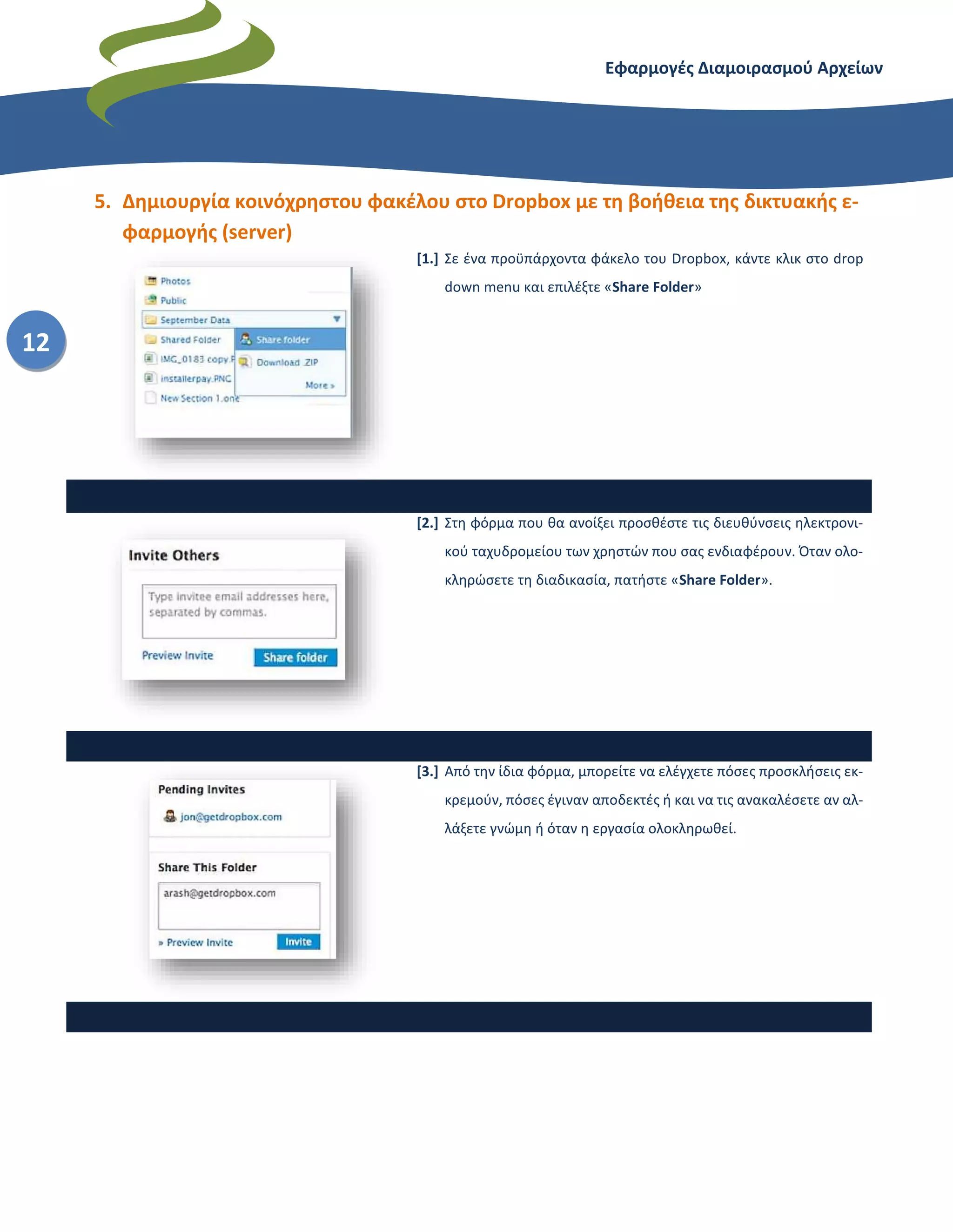 Εφαρμογές Διαμοιρασμού Αρχείων – Dropbox
12
5. Δημιουργία κοινόχρηστου φακέλου στο Dropbox με τη βοήθεια της δικτυακής ε-
φαρμογής (server)
[1.] Σε ένα προϋπάρχοντα φάκελο του Dropbox, κάντε κλικ στο drop
down menu και επιλέξτε «Share Folder»
[2.] Στη φόρμα που θα ανοίξει προσθέστε τις διευθύνσεις ηλεκτρονι-
κού ταχυδρομείου των χρηστών που σας ενδιαφέρουν. Όταν ολο-
κληρώσετε τη διαδικασία, πατήστε «Share Folder».
[3.] Από την ίδια φόρμα, μπορείτε να ελέγχετε πόσες προσκλήσεις εκ-
κρεμούν, πόσες έγιναν αποδεκτές ή και να τις ανακαλέσετε αν αλ-
λάξετε γνώμη ή όταν η εργασία ολοκληρωθεί.
 