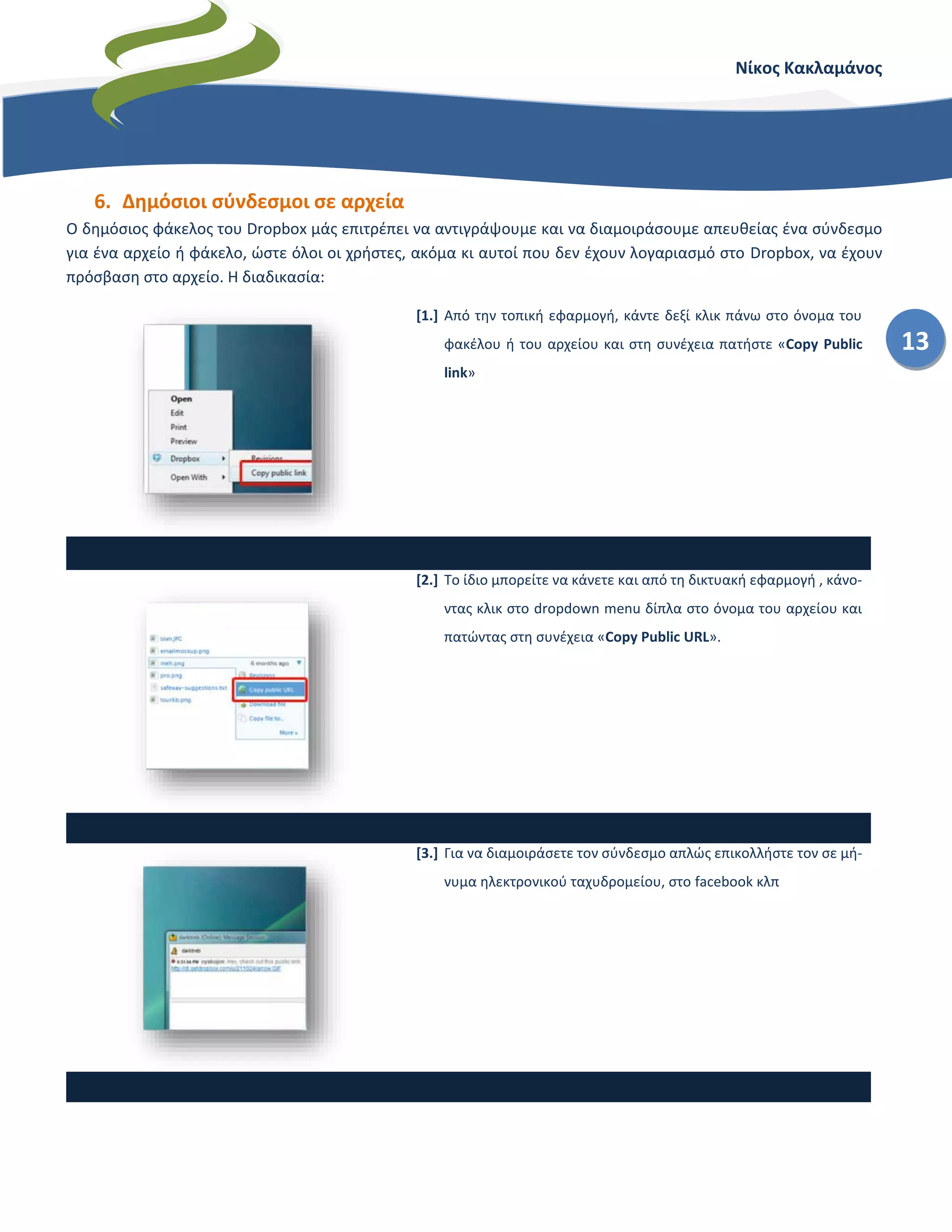 Νίκος Κακλαμάνος
13
6. Δημόσιοι σύνδεσμοι σε αρχεία
Ο δημόσιος φάκελος του Dropbox μάς επιτρέπει να αντιγράψουμε και να διαμοιράσουμε απευθείας ένα σύνδεσμο
για ένα αρχείο ή φάκελο, ώστε όλοι οι χρήστες, ακόμα κι αυτοί που δεν έχουν λογαριασμό στο Dropbox, να έχουν
πρόσβαση στο αρχείο. Η διαδικασία:
[1.] Από την τοπική εφαρμογή, κάντε δεξί κλικ πάνω στο όνομα του
φακέλου ή του αρχείου και στη συνέχεια πατήστε «Copy Public
link»
[2.] Το ίδιο μπορείτε να κάνετε και από τη δικτυακή εφαρμογή , κάνο-
ντας κλικ στο dropdown menu δίπλα στο όνομα του αρχείου και
πατώντας στη συνέχεια «Copy Public URL».
[3.] Για να διαμοιράσετε τον σύνδεσμο απλώς επικολλήστε τον σε μή-
νυμα ηλεκτρονικού ταχυδρομείου, στο facebook κλπ
 