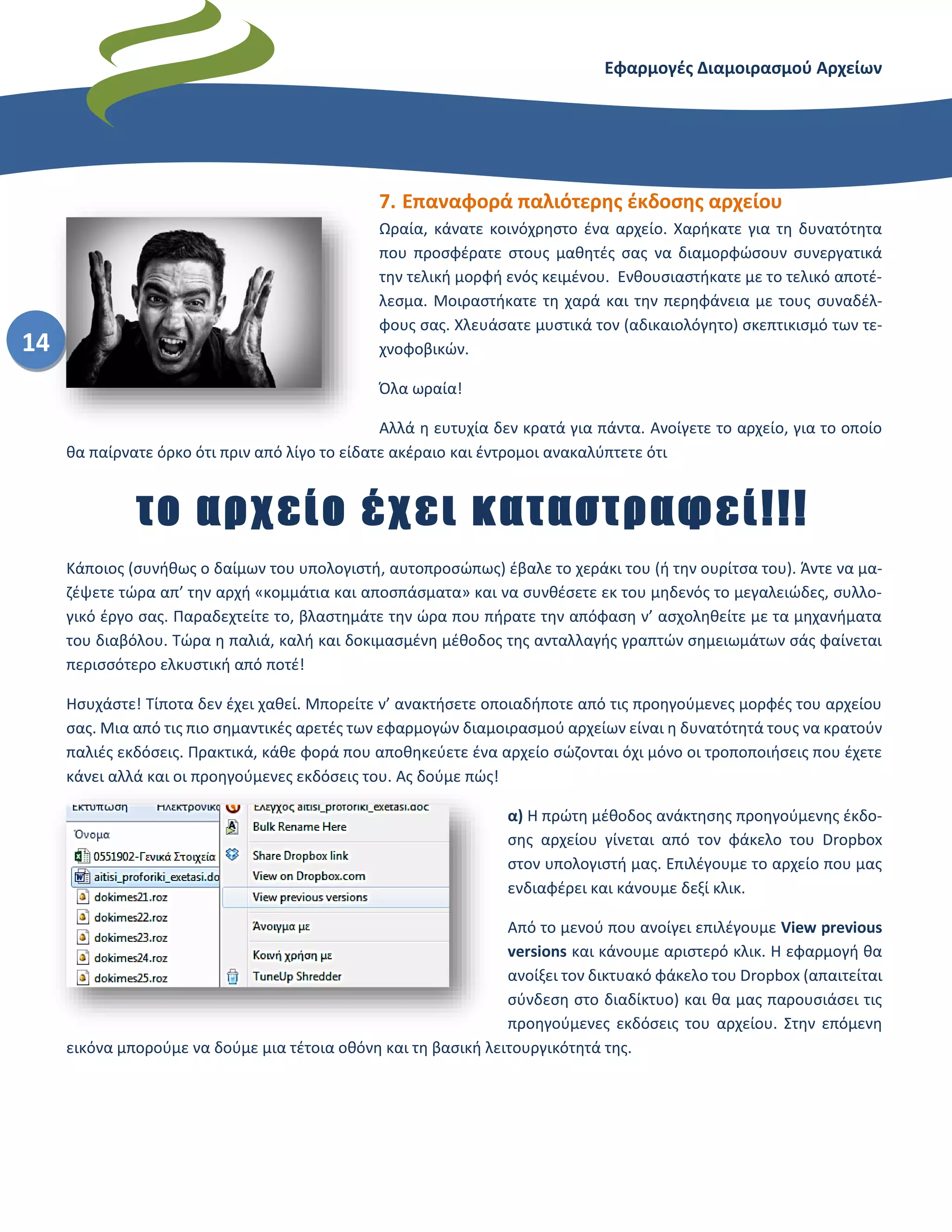 Εφαρμογές Διαμοιρασμού Αρχείων – Dropbox
14
7. Επαναφορά παλιότερης έκδοσης αρχείου
Ωραία, κάνατε κοινόχρηστο ένα αρχείο. Χαρήκατε για τη δυνατότητα
που προσφέρατε στους μαθητές σας να διαμορφώσουν συνεργατικά
την τελική μορφή ενός κειμένου. Ενθουσιαστήκατε με το τελικό αποτέ-
λεσμα. Μοιραστήκατε τη χαρά και την περηφάνεια με τους συναδέλ-
φους σας. Χλευάσατε μυστικά τον (αδικαιολόγητο) σκεπτικισμό των τε-
χνοφοβικών.
Όλα ωραία!
Αλλά η ευτυχία δεν κρατά για πάντα. Ανοίγετε το αρχείο, για το οποίο
θα παίρνατε όρκο ότι πριν από λίγο το είδατε ακέραιο και έντρομοι ανακαλύπτετε ότι
το αρχείο έχει καταστραφεί!!!
Κάποιος (συνήθως ο δαίμων του υπολογιστή, αυτοπροσώπως) έβαλε το χεράκι του (ή την ουρίτσα του). Άντε να μα-
ζέψετε τώρα απ’ την αρχή «κομμάτια και αποσπάσματα» και να συνθέσετε εκ του μηδενός το μεγαλειώδες, συλλο-
γικό έργο σας. Παραδεχτείτε το, βλαστημάτε την ώρα που πήρατε την απόφαση ν’ ασχοληθείτε με τα μηχανήματα
του διαβόλου. Τώρα η παλιά, καλή και δοκιμασμένη μέθοδος της ανταλλαγής γραπτών σημειωμάτων σάς φαίνεται
περισσότερο ελκυστική από ποτέ!
Ησυχάστε! Τίποτα δεν έχει χαθεί. Μπορείτε ν’ ανακτήσετε οποιαδήποτε από τις προηγούμενες μορφές του αρχείου
σας. Μια από τις πιο σημαντικές αρετές των εφαρμογών διαμοιρασμού αρχείων είναι η δυνατότητά τους να κρατούν
παλιές εκδόσεις. Πρακτικά, κάθε φορά που αποθηκεύετε ένα αρχείο σώζονται όχι μόνο οι τροποποιήσεις που έχετε
κάνει αλλά και οι προηγούμενες εκδόσεις του. Ας δούμε πώς!
α) Η πρώτη μέθοδος ανάκτησης προηγούμενης έκδο-
σης αρχείου γίνεται από τον φάκελο του Dropbox
στον υπολογιστή μας. Επιλέγουμε το αρχείο που μας
ενδιαφέρει και κάνουμε δεξί κλικ.
Από το μενού που ανοίγει επιλέγουμε View previous
versions και κάνουμε αριστερό κλικ. Η εφαρμογή θα
ανοίξει τον δικτυακό φάκελο του Dropbox (απαιτείται
σύνδεση στο διαδίκτυο) και θα μας παρουσιάσει τις
προηγούμενες εκδόσεις του αρχείου. Στην επόμενη
εικόνα μπορούμε να δούμε μια τέτοια οθόνη και τη βασική λειτουργικότητά της.
 