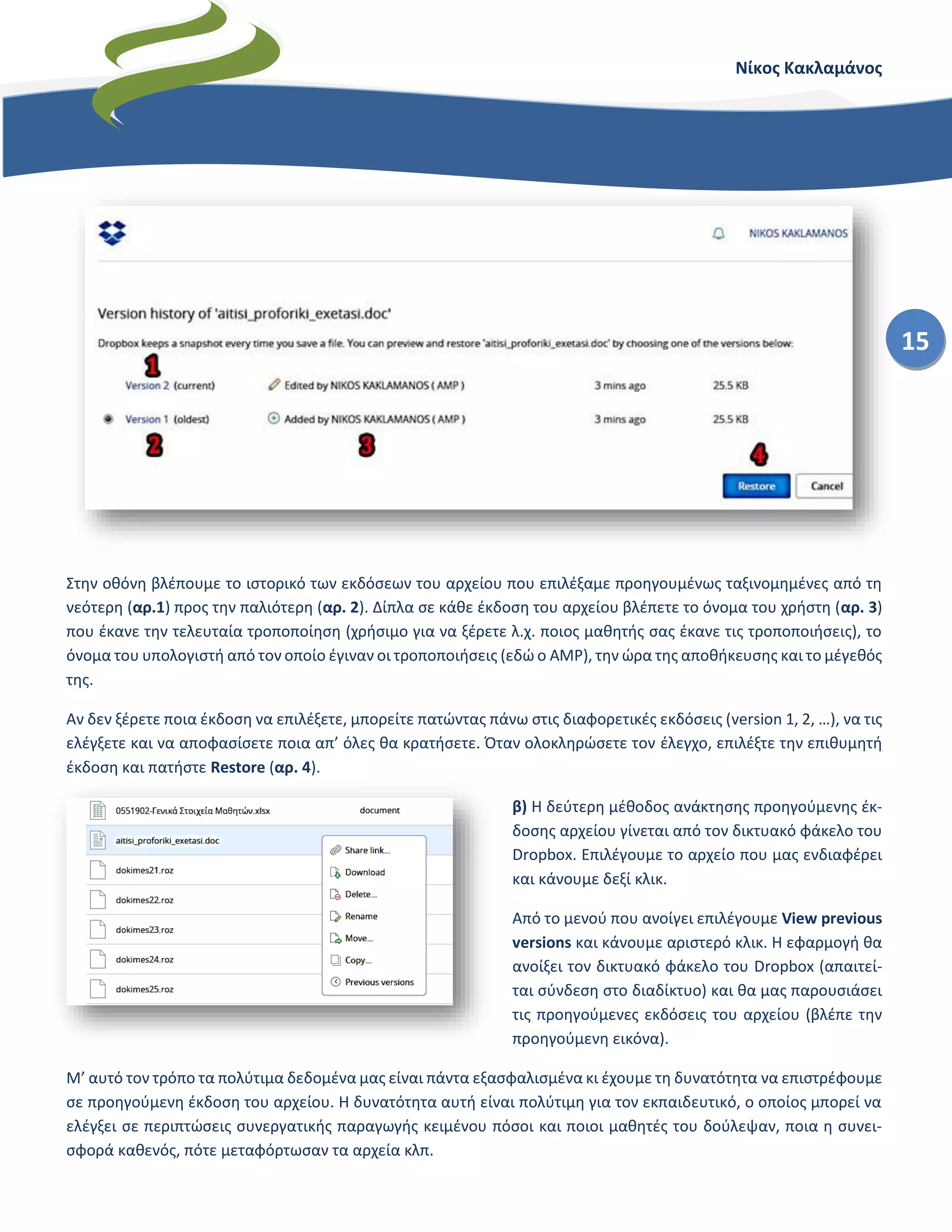 Νίκος Κακλαμάνος
15
Στην οθόνη βλέπουμε το ιστορικό των εκδόσεων του αρχείου που επιλέξαμε προηγουμένως ταξινομημένες από τη
νεότερη (αρ.1) προς την παλιότερη (αρ. 2). Δίπλα σε κάθε έκδοση του αρχείου βλέπετε το όνομα του χρήστη (αρ. 3)
που έκανε την τελευταία τροποποίηση (χρήσιμο για να ξέρετε λ.χ. ποιος μαθητής σας έκανε τις τροποποιήσεις), το
όνομα του υπολογιστή από τον οποίο έγιναν οι τροποποιήσεις (εδώ ο AMP), την ώρα της αποθήκευσης και το μέγεθός
της.
Αν δεν ξέρετε ποια έκδοση να επιλέξετε, μπορείτε πατώντας πάνω στις διαφορετικές εκδόσεις (version 1, 2, …), να τις
ελέγξετε και να αποφασίσετε ποια απ’ όλες θα κρατήσετε. Όταν ολοκληρώσετε τον έλεγχο, επιλέξτε την επιθυμητή
έκδοση και πατήστε Restore (αρ. 4).
β) Η δεύτερη μέθοδος ανάκτησης προηγούμενης έκ-
δοσης αρχείου γίνεται από τον δικτυακό φάκελο του
Dropbox. Επιλέγουμε το αρχείο που μας ενδιαφέρει
και κάνουμε δεξί κλικ.
Από το μενού που ανοίγει επιλέγουμε View previous
versions και κάνουμε αριστερό κλικ. Η εφαρμογή θα
ανοίξει τον δικτυακό φάκελο του Dropbox (απαιτεί-
ται σύνδεση στο διαδίκτυο) και θα μας παρουσιάσει
τις προηγούμενες εκδόσεις του αρχείου (βλέπε την
προηγούμενη εικόνα).
Μ’ αυτό τον τρόπο τα πολύτιμα δεδομένα μας είναι πάντα εξασφαλισμένα κι έχουμε τη δυνατότητα να επιστρέφουμε
σε προηγούμενη έκδοση του αρχείου. Η δυνατότητα αυτή είναι πολύτιμη για τον εκπαιδευτικό, ο οποίος μπορεί να
ελέγξει σε περιπτώσεις συνεργατικής παραγωγής κειμένου πόσοι και ποιοι μαθητές του δούλεψαν, ποια η συνει-
σφορά καθενός, πότε μεταφόρτωσαν τα αρχεία κλπ.
 