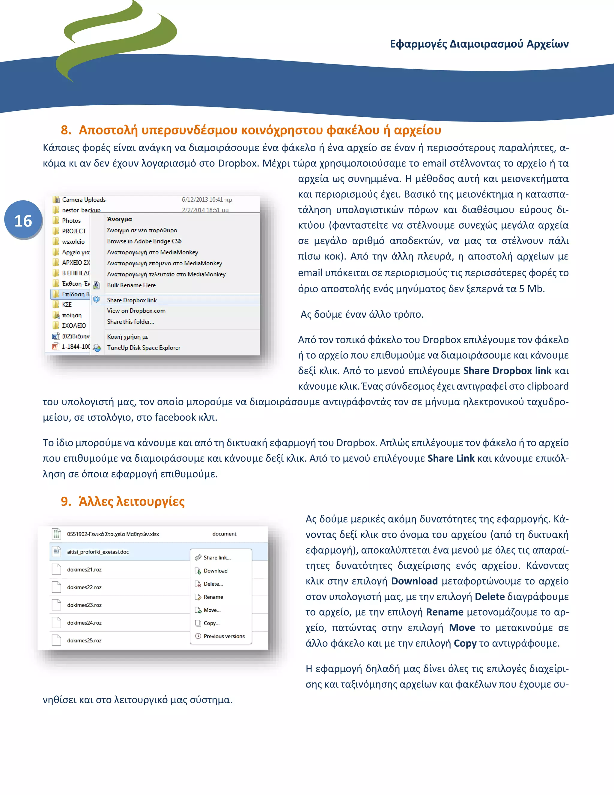 Εφαρμογές Διαμοιρασμού Αρχείων – Dropbox
16
8. Αποστολή υπερσυνδέσμου κοινόχρηστου φακέλου ή αρχείου
Κάποιες φορές είναι ανάγκη να διαμοιράσουμε ένα φάκελο ή ένα αρχείο σε έναν ή περισσότερους παραλήπτες, α-
κόμα κι αν δεν έχουν λογαριασμό στο Dropbox. Μέχρι τώρα χρησιμοποιούσαμε το email στέλνοντας το αρχείο ή τα
αρχεία ως συνημμένα. Η μέθοδος αυτή και μειονεκτήματα
και περιορισμούς έχει. Βασικό της μειονέκτημα η κατασπα-
τάληση υπολογιστικών πόρων και διαθέσιμου εύρους δι-
κτύου (φανταστείτε να στέλνουμε συνεχώς μεγάλα αρχεία
σε μεγάλο αριθμό αποδεκτών, να μας τα στέλνουν πάλι
πίσω κοκ). Από την άλλη πλευρά, η αποστολή αρχείων με
email υπόκειται σε περιορισμούς. τις περισσότερες φορές το
όριο αποστολής ενός μηνύματος δεν ξεπερνά τα 5 Mb.
Ας δούμε έναν άλλο τρόπο.
Από τον τοπικό φάκελο του Dropbox επιλέγουμε τον φάκελο
ή το αρχείο που επιθυμούμε να διαμοιράσουμε και κάνουμε
δεξί κλικ. Από το μενού επιλέγουμε Share Dropbox link και
κάνουμε κλικ. Ένας σύνδεσμος έχει αντιγραφεί στο clipboard
του υπολογιστή μας, τον οποίο μπορούμε να διαμοιράσουμε αντιγράφοντάς τον σε μήνυμα ηλεκτρονικού ταχυδρο-
μείου, σε ιστολόγιο, στο facebook κλπ.
Το ίδιο μπορούμε να κάνουμε και από τη δικτυακή εφαρμογή του Dropbox. Απλώς επιλέγουμε τον φάκελο ή το αρχείο
που επιθυμούμε να διαμοιράσουμε και κάνουμε δεξί κλικ. Από το μενού επιλέγουμε Share Link και κάνουμε επικόλ-
ληση σε όποια εφαρμογή επιθυμούμε.
9. Άλλες λειτουργίες
Ας δούμε μερικές ακόμη δυνατότητες της εφαρμογής. Κά-
νοντας δεξί κλικ στο όνομα του αρχείου (από τη δικτυακή
εφαρμογή), αποκαλύπτεται ένα μενού με όλες τις απαραί-
τητες δυνατότητες διαχείρισης ενός αρχείου. Κάνοντας
κλικ στην επιλογή Download μεταφορτώνουμε το αρχείο
στον υπολογιστή μας, με την επιλογή Delete διαγράφουμε
το αρχείο, με την επιλογή Rename μετονομάζουμε το αρ-
χείο, πατώντας στην επιλογή Move το μετακινούμε σε
άλλο φάκελο και με την επιλογή Copy το αντιγράφουμε.
Η εφαρμογή δηλαδή μας δίνει όλες τις επιλογές διαχείρι-
σης και ταξινόμησης αρχείων και φακέλων που έχουμε συ-
νηθίσει και στο λειτουργικό μας σύστημα.
 