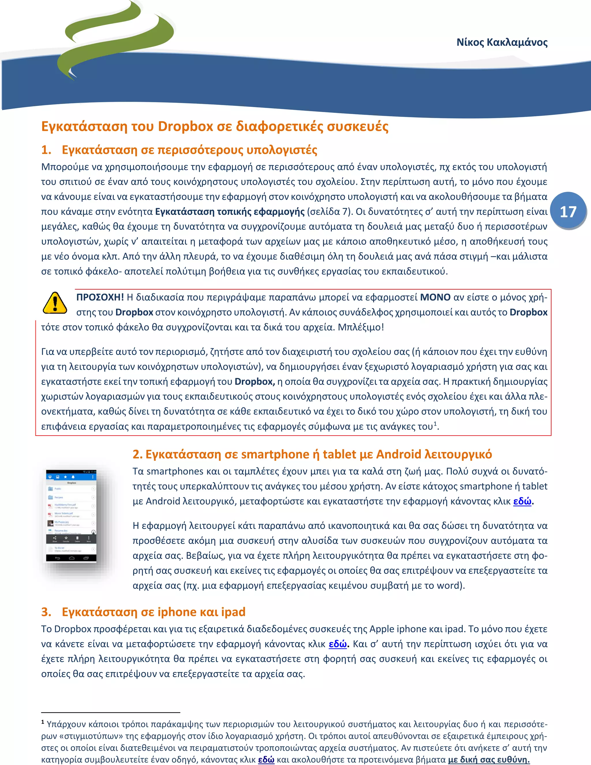 Νίκος Κακλαμάνος
17
Εγκατάσταση του Dropbox σε διαφορετικές συσκευές
1. Εγκατάσταση σε περισσότερους υπολογιστές
Μπορούμε να χρησιμοποιήσουμε την εφαρμογή σε περισσότερους από έναν υπολογιστές, πχ εκτός του υπολογιστή
του σπιτιού σε έναν από τους κοινόχρηστους υπολογιστές του σχολείου. Στην περίπτωση αυτή, το μόνο που έχουμε
να κάνουμε είναι να εγκαταστήσουμε την εφαρμογή στον κοινόχρηστο υπολογιστή και να ακολουθήσουμε τα βήματα
που κάναμε στην ενότητα Εγκατάσταση τοπικής εφαρμογής (σελίδα 7). Οι δυνατότητες σ’ αυτή την περίπτωση είναι
μεγάλες, καθώς θα έχουμε τη δυνατότητα να συγχρονίζουμε αυτόματα τη δουλειά μας μεταξύ δυο ή περισσοτέρων
υπολογιστών, χωρίς ν’ απαιτείται η μεταφορά των αρχείων μας με κάποιο αποθηκευτικό μέσο, η αποθήκευσή τους
με νέο όνομα κλπ. Από την άλλη πλευρά, το να έχουμε διαθέσιμη όλη τη δουλειά μας ανά πάσα στιγμή –και μάλιστα
σε τοπικό φάκελο- αποτελεί πολύτιμη βοήθεια για τις συνθήκες εργασίας του εκπαιδευτικού.
ΠΡΟΣΟΧΗ! Η διαδικασία που περιγράψαμε παραπάνω μπορεί να εφαρμοστεί ΜΟΝΟ αν είστε ο μόνος χρή-
στης του Dropbox στον κοινόχρηστο υπολογιστή. Αν κάποιος συνάδελφος χρησιμοποιεί και αυτός το Dropbox
τότε στον τοπικό φάκελο θα συγχρονίζονται και τα δικά του αρχεία. Μπλέξιμο!
Για να υπερβείτε αυτό τον περιορισμό, ζητήστε από τον διαχειριστή του σχολείου σας (ή κάποιον που έχει την ευθύνη
για τη λειτουργία των κοινόχρηστων υπολογιστών), να δημιουργήσει έναν ξεχωριστό λογαριασμό χρήστη για σας και
εγκαταστήστε εκεί την τοπική εφαρμογή του Dropbox, η οποία θα συγχρονίζει τα αρχεία σας. Η πρακτική δημιουργίας
χωριστών λογαριασμών για τους εκπαιδευτικούς στους κοινόχρηστους υπολογιστές ενός σχολείου έχει και άλλα πλε-
ονεκτήματα, καθώς δίνει τη δυνατότητα σε κάθε εκπαιδευτικό να έχει το δικό του χώρο στον υπολογιστή, τη δική του
επιφάνεια εργασίας και παραμετροποιημένες τις εφαρμογές σύμφωνα με τις ανάγκες του1
.
2. Εγκατάσταση σε smartphone ή tablet με Android λειτουργικό
Τα smartphones και οι ταμπλέτες έχουν μπει για τα καλά στη ζωή μας. Πολύ συχνά οι δυνατό-
τητές τους υπερκαλύπτουν τις ανάγκες του μέσου χρήστη. Αν είστε κάτοχος smartphone ή tablet
με Android λειτουργικό, μεταφορτώστε και εγκαταστήστε την εφαρμογή κάνοντας κλικ εδώ.
Η εφαρμογή λειτουργεί κάτι παραπάνω από ικανοποιητικά και θα σας δώσει τη δυνατότητα να
προσθέσετε ακόμη μια συσκευή στην αλυσίδα των συσκευών που συγχρονίζουν αυτόματα τα
αρχεία σας. Βεβαίως, για να έχετε πλήρη λειτουργικότητα θα πρέπει να εγκαταστήσετε στη φο-
ρητή σας συσκευή και εκείνες τις εφαρμογές οι οποίες θα σας επιτρέψουν να επεξεργαστείτε τα
αρχεία σας (πχ. μια εφαρμογή επεξεργασίας κειμένου συμβατή με το word).
3. Εγκατάσταση σε iphone και ipad
Το Dropbox προσφέρεται και για τις εξαιρετικά διαδεδομένες συσκευές της Apple iphone και ipad. Το μόνο που έχετε
να κάνετε είναι να μεταφορτώσετε την εφαρμογή κάνοντας κλικ εδώ. Και σ’ αυτή την περίπτωση ισχύει ότι για να
έχετε πλήρη λειτουργικότητα θα πρέπει να εγκαταστήσετε στη φορητή σας συσκευή και εκείνες τις εφαρμογές οι
οποίες θα σας επιτρέψουν να επεξεργαστείτε τα αρχεία σας.
1
Υπάρχουν κάποιοι τρόποι παράκαμψης των περιορισμών του λειτουργικού συστήματος και λειτουργίας δυο ή και περισσότε-
ρων «στιγμιοτύπων» της εφαρμογής στον ίδιο λογαριασμό χρήστη. Οι τρόποι αυτοί απευθύνονται σε εξαιρετικά έμπειρους χρή-
στες οι οποίοι είναι διατεθειμένοι να πειραματιστούν τροποποιώντας αρχεία συστήματος. Αν πιστεύετε ότι ανήκετε σ’ αυτή την
κατηγορία συμβουλευτείτε έναν οδηγό, κάνοντας κλικ εδώ και ακολουθήστε τα προτεινόμενα βήματα με δική σας ευθύνη.
 