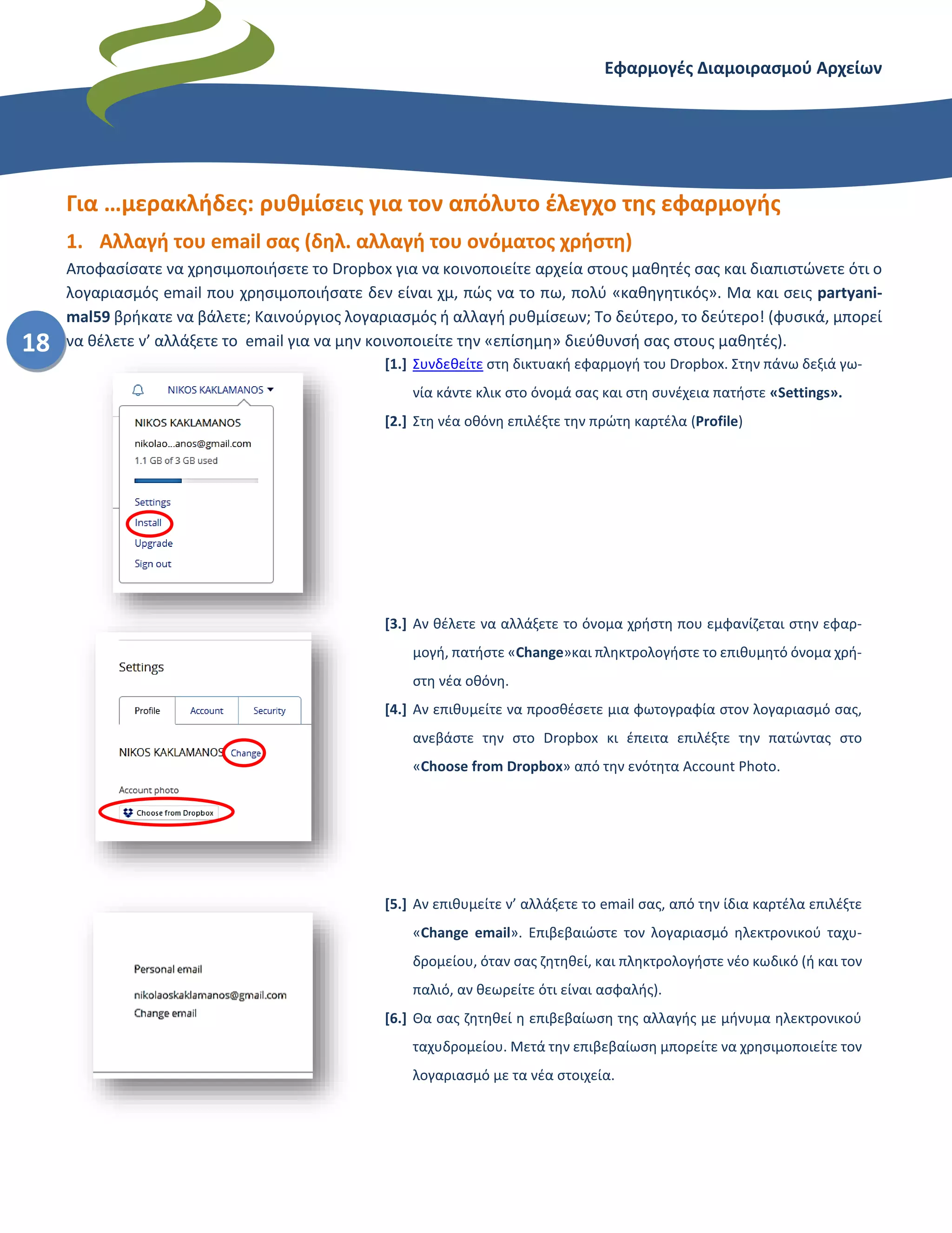 Εφαρμογές Διαμοιρασμού Αρχείων – Dropbox
18
Για …μερακλήδες: ρυθμίσεις για τον απόλυτο έλεγχο της εφαρμογής
1. Αλλαγή του email σας (δηλ. αλλαγή του ονόματος χρήστη)
Αποφασίσατε να χρησιμοποιήσετε το Dropbox για να κοινοποιείτε αρχεία στους μαθητές σας και διαπιστώνετε ότι ο
λογαριασμός email που χρησιμοποιήσατε δεν είναι χμ, πώς να το πω, πολύ «καθηγητικός». Μα και σεις partyani-
mal59 βρήκατε να βάλετε; Καινούργιος λογαριασμός ή αλλαγή ρυθμίσεων; Το δεύτερο, το δεύτερο! (φυσικά, μπορεί
να θέλετε ν’ αλλάξετε το email για να μην κοινοποιείτε την «επίσημη» διεύθυνσή σας στους μαθητές).
[1.] Συνδεθείτε στη δικτυακή εφαρμογή του Dropbox. Στην πάνω δεξιά γω-
νία κάντε κλικ στο όνομά σας και στη συνέχεια πατήστε «Settings».
[2.] Στη νέα οθόνη επιλέξτε την πρώτη καρτέλα (Profile)
[3.] Αν θέλετε να αλλάξετε το όνομα χρήστη που εμφανίζεται στην εφαρ-
μογή, πατήστε «Change»και πληκτρολογήστε το επιθυμητό όνομα χρή-
στη νέα οθόνη.
[4.] Αν επιθυμείτε να προσθέσετε μια φωτογραφία στον λογαριασμό σας,
ανεβάστε την στο Dropbox κι έπειτα επιλέξτε την πατώντας στο
«Choose from Dropbox» από την ενότητα Account Photo.
[5.] Αν επιθυμείτε ν’ αλλάξετε το email σας, από την ίδια καρτέλα επιλέξτε
«Change email». Επιβεβαιώστε τον λογαριασμό ηλεκτρονικού ταχυ-
δρομείου, όταν σας ζητηθεί, και πληκτρολογήστε νέο κωδικό (ή και τον
παλιό, αν θεωρείτε ότι είναι ασφαλής).
[6.] Θα σας ζητηθεί η επιβεβαίωση της αλλαγής με μήνυμα ηλεκτρονικού
ταχυδρομείου. Μετά την επιβεβαίωση μπορείτε να χρησιμοποιείτε τον
λογαριασμό με τα νέα στοιχεία.
 