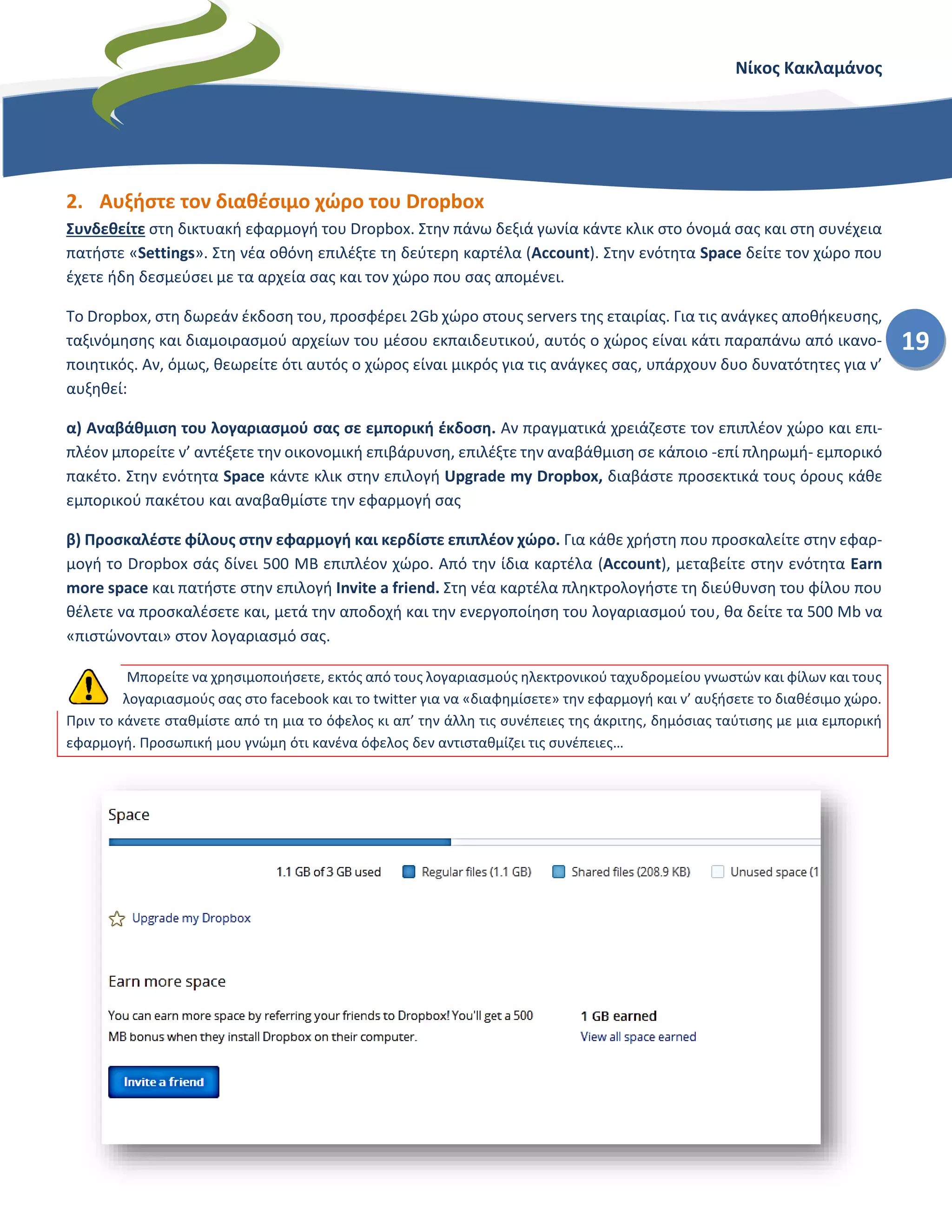 Νίκος Κακλαμάνος
19
2. Αυξήστε τον διαθέσιμο χώρο του Dropbox
Συνδεθείτε στη δικτυακή εφαρμογή του Dropbox. Στην πάνω δεξιά γωνία κάντε κλικ στο όνομά σας και στη συνέχεια
πατήστε «Settings». Στη νέα οθόνη επιλέξτε τη δεύτερη καρτέλα (Account). Στην ενότητα Space δείτε τον χώρο που
έχετε ήδη δεσμεύσει με τα αρχεία σας και τον χώρο που σας απομένει.
Το Dropbox, στη δωρεάν έκδοση του, προσφέρει 2Gb χώρο στους servers της εταιρίας. Για τις ανάγκες αποθήκευσης,
ταξινόμησης και διαμοιρασμού αρχείων του μέσου εκπαιδευτικού, αυτός ο χώρος είναι κάτι παραπάνω από ικανο-
ποιητικός. Αν, όμως, θεωρείτε ότι αυτός ο χώρος είναι μικρός για τις ανάγκες σας, υπάρχουν δυο δυνατότητες για ν’
αυξηθεί:
α) Αναβάθμιση του λογαριασμού σας σε εμπορική έκδοση. Αν πραγματικά χρειάζεστε τον επιπλέον χώρο και επι-
πλέον μπορείτε ν’ αντέξετε την οικονομική επιβάρυνση, επιλέξτε την αναβάθμιση σε κάποιο -επί πληρωμή- εμπορικό
πακέτο. Στην ενότητα Space κάντε κλικ στην επιλογή Upgrade my Dropbox, διαβάστε προσεκτικά τους όρους κάθε
εμπορικού πακέτου και αναβαθμίστε την εφαρμογή σας
β) Προσκαλέστε φίλους στην εφαρμογή και κερδίστε επιπλέον χώρο. Για κάθε χρήστη που προσκαλείτε στην εφαρ-
μογή το Dropbox σάς δίνει 500 MB επιπλέον χώρο. Από την ίδια καρτέλα (Account), μεταβείτε στην ενότητα Earn
more space και πατήστε στην επιλογή Invite a friend. Στη νέα καρτέλα πληκτρολογήστε τη διεύθυνση του φίλου που
θέλετε να προσκαλέσετε και, μετά την αποδοχή και την ενεργοποίηση του λογαριασμού του, θα δείτε τα 500 Mb να
«πιστώνονται» στον λογαριασμό σας.
Μπορείτε να χρησιμοποιήσετε, εκτός από τους λογαριασμούς ηλεκτρονικού ταχυδρομείου γνωστών και φίλων και τους
λογαριασμούς σας στο facebook και το twitter για να «διαφημίσετε» την εφαρμογή και ν’ αυξήσετε το διαθέσιμο χώρο.
Πριν το κάνετε σταθμίστε από τη μια το όφελος κι απ’ την άλλη τις συνέπειες της άκριτης, δημόσιας ταύτισης με μια εμπορική
εφαρμογή. Προσωπική μου γνώμη ότι κανένα όφελος δεν αντισταθμίζει τις συνέπειες…
 