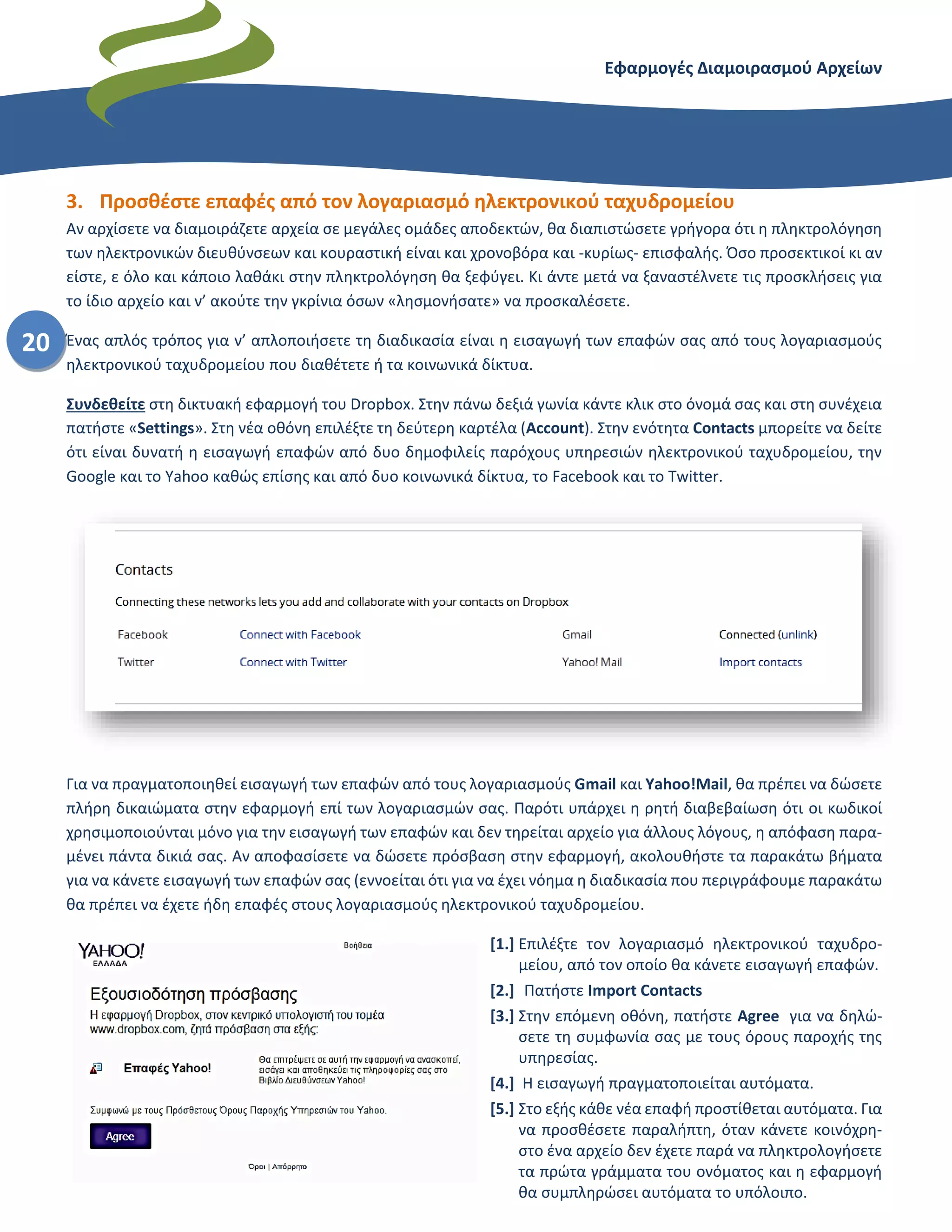Εφαρμογές Διαμοιρασμού Αρχείων – Dropbox
20
3. Προσθέστε επαφές από τον λογαριασμό ηλεκτρονικού ταχυδρομείου
Αν αρχίσετε να διαμοιράζετε αρχεία σε μεγάλες ομάδες αποδεκτών, θα διαπιστώσετε γρήγορα ότι η πληκτρολόγηση
των ηλεκτρονικών διευθύνσεων και κουραστική είναι και χρονοβόρα και -κυρίως- επισφαλής. Όσο προσεκτικοί κι αν
είστε, ε όλο και κάποιο λαθάκι στην πληκτρολόγηση θα ξεφύγει. Κι άντε μετά να ξαναστέλνετε τις προσκλήσεις για
το ίδιο αρχείο και ν’ ακούτε την γκρίνια όσων «λησμονήσατε» να προσκαλέσετε.
Ένας απλός τρόπος για ν’ απλοποιήσετε τη διαδικασία είναι η εισαγωγή των επαφών σας από τους λογαριασμούς
ηλεκτρονικού ταχυδρομείου που διαθέτετε ή τα κοινωνικά δίκτυα.
Συνδεθείτε στη δικτυακή εφαρμογή του Dropbox. Στην πάνω δεξιά γωνία κάντε κλικ στο όνομά σας και στη συνέχεια
πατήστε «Settings». Στη νέα οθόνη επιλέξτε τη δεύτερη καρτέλα (Account). Στην ενότητα Contacts μπορείτε να δείτε
ότι είναι δυνατή η εισαγωγή επαφών από δυο δημοφιλείς παρόχους υπηρεσιών ηλεκτρονικού ταχυδρομείου, την
Google και το Yahoo καθώς επίσης και από δυο κοινωνικά δίκτυα, το Facebook και το Twitter.
Για να πραγματοποιηθεί εισαγωγή των επαφών από τους λογαριασμούς Gmail και Yahoo!Mail, θα πρέπει να δώσετε
πλήρη δικαιώματα στην εφαρμογή επί των λογαριασμών σας. Παρότι υπάρχει η ρητή διαβεβαίωση ότι οι κωδικοί
χρησιμοποιούνται μόνο για την εισαγωγή των επαφών και δεν τηρείται αρχείο για άλλους λόγους, η απόφαση παρα-
μένει πάντα δικιά σας. Αν αποφασίσετε να δώσετε πρόσβαση στην εφαρμογή, ακολουθήστε τα παρακάτω βήματα
για να κάνετε εισαγωγή των επαφών σας (εννοείται ότι για να έχει νόημα η διαδικασία που περιγράφουμε παρακάτω
θα πρέπει να έχετε ήδη επαφές στους λογαριασμούς ηλεκτρονικού ταχυδρομείου.
[1.] Επιλέξτε τον λογαριασμό ηλεκτρονικού ταχυδρο-
μείου, από τον οποίο θα κάνετε εισαγωγή επαφών.
[2.] Πατήστε Import Contacts
[3.] Στην επόμενη οθόνη, πατήστε Agree για να δηλώ-
σετε τη συμφωνία σας με τους όρους παροχής της
υπηρεσίας.
[4.] Η εισαγωγή πραγματοποιείται αυτόματα.
[5.] Στο εξής κάθε νέα επαφή προστίθεται αυτόματα. Για
να προσθέσετε παραλήπτη, όταν κάνετε κοινόχρη-
στο ένα αρχείο δεν έχετε παρά να πληκτρολογήσετε
τα πρώτα γράμματα του ονόματος και η εφαρμογή
θα συμπληρώσει αυτόματα το υπόλοιπο.
 
