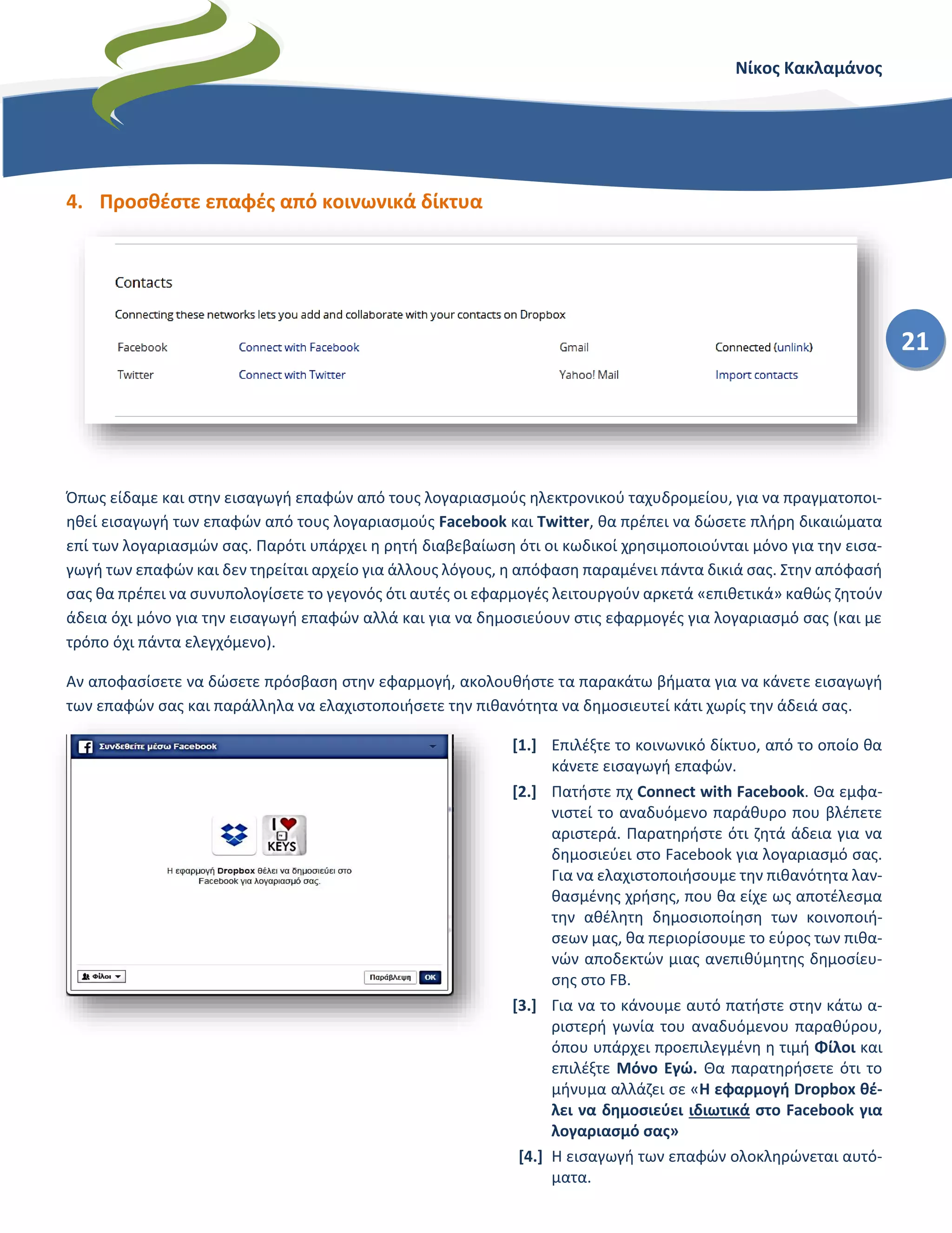 Νίκος Κακλαμάνος
21
4. Προσθέστε επαφές από κοινωνικά δίκτυα
Όπως είδαμε και στην εισαγωγή επαφών από τους λογαριασμούς ηλεκτρονικού ταχυδρομείου, για να πραγματοποι-
ηθεί εισαγωγή των επαφών από τους λογαριασμούς Facebook και Twitter, θα πρέπει να δώσετε πλήρη δικαιώματα
επί των λογαριασμών σας. Παρότι υπάρχει η ρητή διαβεβαίωση ότι οι κωδικοί χρησιμοποιούνται μόνο για την εισα-
γωγή των επαφών και δεν τηρείται αρχείο για άλλους λόγους, η απόφαση παραμένει πάντα δικιά σας. Στην απόφασή
σας θα πρέπει να συνυπολογίσετε το γεγονός ότι αυτές οι εφαρμογές λειτουργούν αρκετά «επιθετικά» καθώς ζητούν
άδεια όχι μόνο για την εισαγωγή επαφών αλλά και για να δημοσιεύουν στις εφαρμογές για λογαριασμό σας (και με
τρόπο όχι πάντα ελεγχόμενο).
Αν αποφασίσετε να δώσετε πρόσβαση στην εφαρμογή, ακολουθήστε τα παρακάτω βήματα για να κάνετε εισαγωγή
των επαφών σας και παράλληλα να ελαχιστοποιήσετε την πιθανότητα να δημοσιευτεί κάτι χωρίς την άδειά σας.
[1.] Επιλέξτε το κοινωνικό δίκτυο, από το οποίο θα
κάνετε εισαγωγή επαφών.
[2.] Πατήστε πχ Connect with Facebook. Θα εμφα-
νιστεί το αναδυόμενο παράθυρο που βλέπετε
αριστερά. Παρατηρήστε ότι ζητά άδεια για να
δημοσιεύει στο Facebook για λογαριασμό σας.
Για να ελαχιστοποιήσουμε την πιθανότητα λαν-
θασμένης χρήσης, που θα είχε ως αποτέλεσμα
την αθέλητη δημοσιοποίηση των κοινοποιή-
σεων μας, θα περιορίσουμε το εύρος των πιθα-
νών αποδεκτών μιας ανεπιθύμητης δημοσίευ-
σης στο FB.
[3.] Για να το κάνουμε αυτό πατήστε στην κάτω α-
ριστερή γωνία του αναδυόμενου παραθύρου,
όπου υπάρχει προεπιλεγμένη η τιμή Φίλοι και
επιλέξτε Μόνο Εγώ. Θα παρατηρήσετε ότι το
μήνυμα αλλάζει σε «Η εφαρμογή Dropbox θέ-
λει να δημοσιεύει ιδιωτικά στο Facebook για
λογαριασμό σας»
[4.] Η εισαγωγή των επαφών ολοκληρώνεται αυτό-
ματα.
 