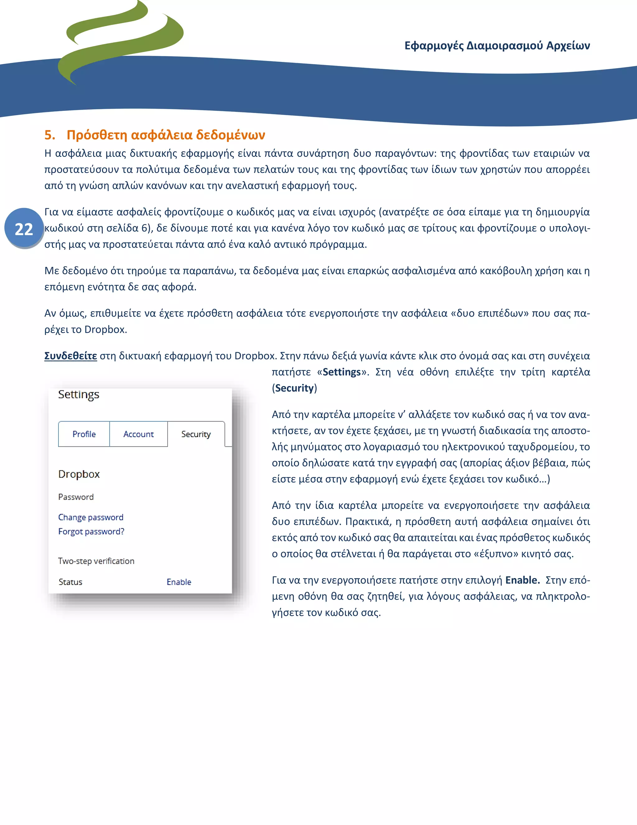 Εφαρμογές Διαμοιρασμού Αρχείων – Dropbox
22
5. Πρόσθετη ασφάλεια δεδομένων
Η ασφάλεια μιας δικτυακής εφαρμογής είναι πάντα συνάρτηση δυο παραγόντων: της φροντίδας των εταιριών να
προστατεύσουν τα πολύτιμα δεδομένα των πελατών τους και της φροντίδας των ίδιων των χρηστών που απορρέει
από τη γνώση απλών κανόνων και την ανελαστική εφαρμογή τους.
Για να είμαστε ασφαλείς φροντίζουμε ο κωδικός μας να είναι ισχυρός (ανατρέξτε σε όσα είπαμε για τη δημιουργία
κωδικού στη σελίδα 6), δε δίνουμε ποτέ και για κανένα λόγο τον κωδικό μας σε τρίτους και φροντίζουμε ο υπολογι-
στής μας να προστατεύεται πάντα από ένα καλό αντιικό πρόγραμμα.
Με δεδομένο ότι τηρούμε τα παραπάνω, τα δεδομένα μας είναι επαρκώς ασφαλισμένα από κακόβουλη χρήση και η
επόμενη ενότητα δε σας αφορά.
Αν όμως, επιθυμείτε να έχετε πρόσθετη ασφάλεια τότε ενεργοποιήστε την ασφάλεια «δυο επιπέδων» που σας πα-
ρέχει το Dropbox.
Συνδεθείτε στη δικτυακή εφαρμογή του Dropbox. Στην πάνω δεξιά γωνία κάντε κλικ στο όνομά σας και στη συνέχεια
πατήστε «Settings». Στη νέα οθόνη επιλέξτε την τρίτη καρτέλα
(Security)
Από την καρτέλα μπορείτε ν’ αλλάξετε τον κωδικό σας ή να τον ανα-
κτήσετε, αν τον έχετε ξεχάσει, με τη γνωστή διαδικασία της αποστο-
λής μηνύματος στο λογαριασμό του ηλεκτρονικού ταχυδρομείου, το
οποίο δηλώσατε κατά την εγγραφή σας (απορίας άξιον βέβαια, πώς
είστε μέσα στην εφαρμογή ενώ έχετε ξεχάσει τον κωδικό…)
Από την ίδια καρτέλα μπορείτε να ενεργοποιήσετε την ασφάλεια
δυο επιπέδων. Πρακτικά, η πρόσθετη αυτή ασφάλεια σημαίνει ότι
εκτός από τον κωδικό σας θα απαιτείται και ένας πρόσθετος κωδικός
ο οποίος θα στέλνεται ή θα παράγεται στο «έξυπνο» κινητό σας.
Για να την ενεργοποιήσετε πατήστε στην επιλογή Enable. Στην επό-
μενη οθόνη θα σας ζητηθεί, για λόγους ασφάλειας, να πληκτρολο-
γήσετε τον κωδικό σας.
 