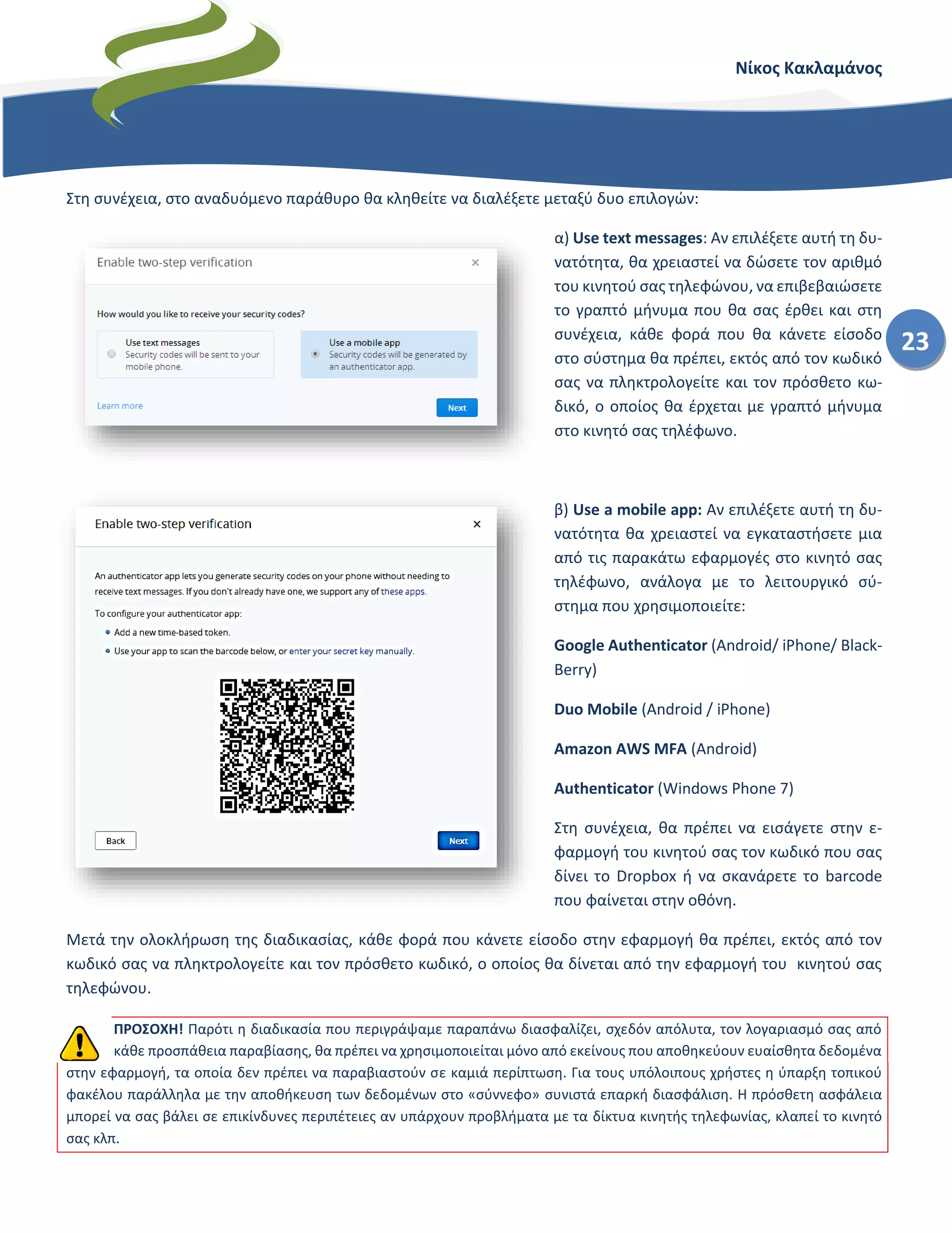 Νίκος Κακλαμάνος
23
Στη συνέχεια, στο αναδυόμενο παράθυρο θα κληθείτε να διαλέξετε μεταξύ δυο επιλογών:
α) Use text messages: Αν επιλέξετε αυτή τη δυ-
νατότητα, θα χρειαστεί να δώσετε τον αριθμό
του κινητού σας τηλεφώνου, να επιβεβαιώσετε
το γραπτό μήνυμα που θα σας έρθει και στη
συνέχεια, κάθε φορά που θα κάνετε είσοδο
στο σύστημα θα πρέπει, εκτός από τον κωδικό
σας να πληκτρολογείτε και τον πρόσθετο κω-
δικό, ο οποίος θα έρχεται με γραπτό μήνυμα
στο κινητό σας τηλέφωνο.
β) Use a mobile app: Αν επιλέξετε αυτή τη δυ-
νατότητα θα χρειαστεί να εγκαταστήσετε μια
από τις παρακάτω εφαρμογές στο κινητό σας
τηλέφωνο, ανάλογα με το λειτουργικό σύ-
στημα που χρησιμοποιείτε:
Google Authenticator (Android/ iPhone/ Black-
Berry)
Duo Mobile (Android / iPhone)
Amazon AWS MFA (Android)
Authenticator (Windows Phone 7)
Στη συνέχεια, θα πρέπει να εισάγετε στην ε-
φαρμογή του κινητού σας τον κωδικό που σας
δίνει το Dropbox ή να σκανάρετε το barcode
που φαίνεται στην οθόνη.
Μετά την ολοκλήρωση της διαδικασίας, κάθε φορά που κάνετε είσοδο στην εφαρμογή θα πρέπει, εκτός από τον
κωδικό σας να πληκτρολογείτε και τον πρόσθετο κωδικό, ο οποίος θα δίνεται από την εφαρμογή του κινητού σας
τηλεφώνου.
ΠΡΟΣΟΧΗ! Παρότι η διαδικασία που περιγράψαμε παραπάνω διασφαλίζει, σχεδόν απόλυτα, τον λογαριασμό σας από
κάθε προσπάθεια παραβίασης, θα πρέπει να χρησιμοποιείται μόνο από εκείνους που αποθηκεύουν ευαίσθητα δεδομένα
στην εφαρμογή, τα οποία δεν πρέπει να παραβιαστούν σε καμιά περίπτωση. Για τους υπόλοιπους χρήστες η ύπαρξη τοπικού
φακέλου παράλληλα με την αποθήκευση των δεδομένων στο «σύννεφο» συνιστά επαρκή διασφάλιση. Η πρόσθετη ασφάλεια
μπορεί να σας βάλει σε επικίνδυνες περιπέτειες αν υπάρχουν προβλήματα με τα δίκτυα κινητής τηλεφωνίας, κλαπεί το κινητό
σας κλπ.
 