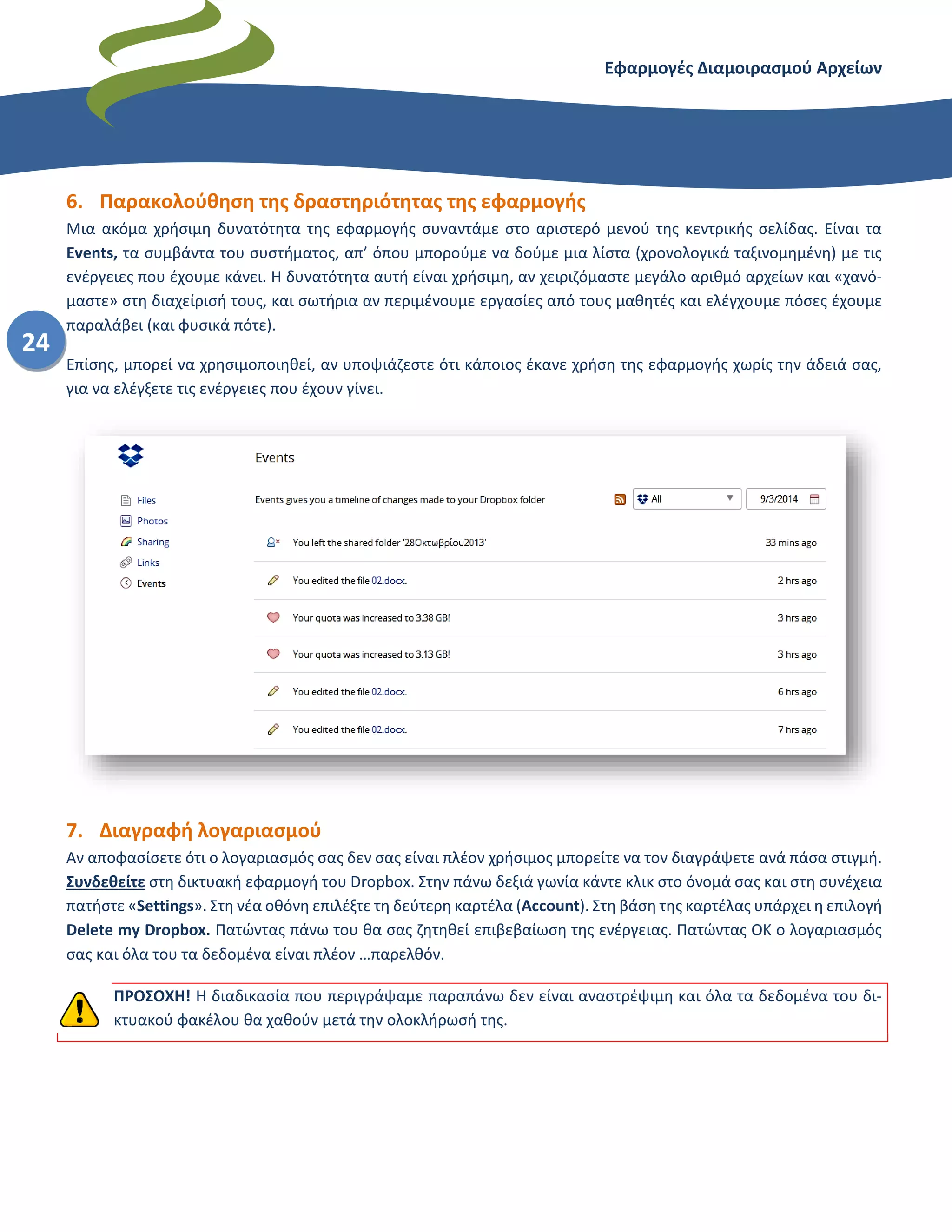 Εφαρμογές Διαμοιρασμού Αρχείων – Dropbox
24
6. Παρακολούθηση της δραστηριότητας της εφαρμογής
Μια ακόμα χρήσιμη δυνατότητα της εφαρμογής συναντάμε στο αριστερό μενού της κεντρικής σελίδας. Είναι τα
Events, τα συμβάντα του συστήματος, απ’ όπου μπορούμε να δούμε μια λίστα (χρονολογικά ταξινομημένη) με τις
ενέργειες που έχουμε κάνει. Η δυνατότητα αυτή είναι χρήσιμη, αν χειριζόμαστε μεγάλο αριθμό αρχείων και «χανό-
μαστε» στη διαχείρισή τους, και σωτήρια αν περιμένουμε εργασίες από τους μαθητές και ελέγχουμε πόσες έχουμε
παραλάβει (και φυσικά πότε).
Επίσης, μπορεί να χρησιμοποιηθεί, αν υποψιάζεστε ότι κάποιος έκανε χρήση της εφαρμογής χωρίς την άδειά σας,
για να ελέγξετε τις ενέργειες που έχουν γίνει.
7. Διαγραφή λογαριασμού
Αν αποφασίσετε ότι ο λογαριασμός σας δεν σας είναι πλέον χρήσιμος μπορείτε να τον διαγράψετε ανά πάσα στιγμή.
Συνδεθείτε στη δικτυακή εφαρμογή του Dropbox. Στην πάνω δεξιά γωνία κάντε κλικ στο όνομά σας και στη συνέχεια
πατήστε «Settings». Στη νέα οθόνη επιλέξτε τη δεύτερη καρτέλα (Account). Στη βάση της καρτέλας υπάρχει η επιλογή
Delete my Dropbox. Πατώντας πάνω του θα σας ζητηθεί επιβεβαίωση της ενέργειας. Πατώντας ΟΚ ο λογαριασμός
σας και όλα του τα δεδομένα είναι πλέον …παρελθόν.
ΠΡΟΣΟΧΗ! Η διαδικασία που περιγράψαμε παραπάνω δεν είναι αναστρέψιμη και όλα τα δεδομένα του δι-
κτυακού φακέλου θα χαθούν μετά την ολοκλήρωσή της.
 