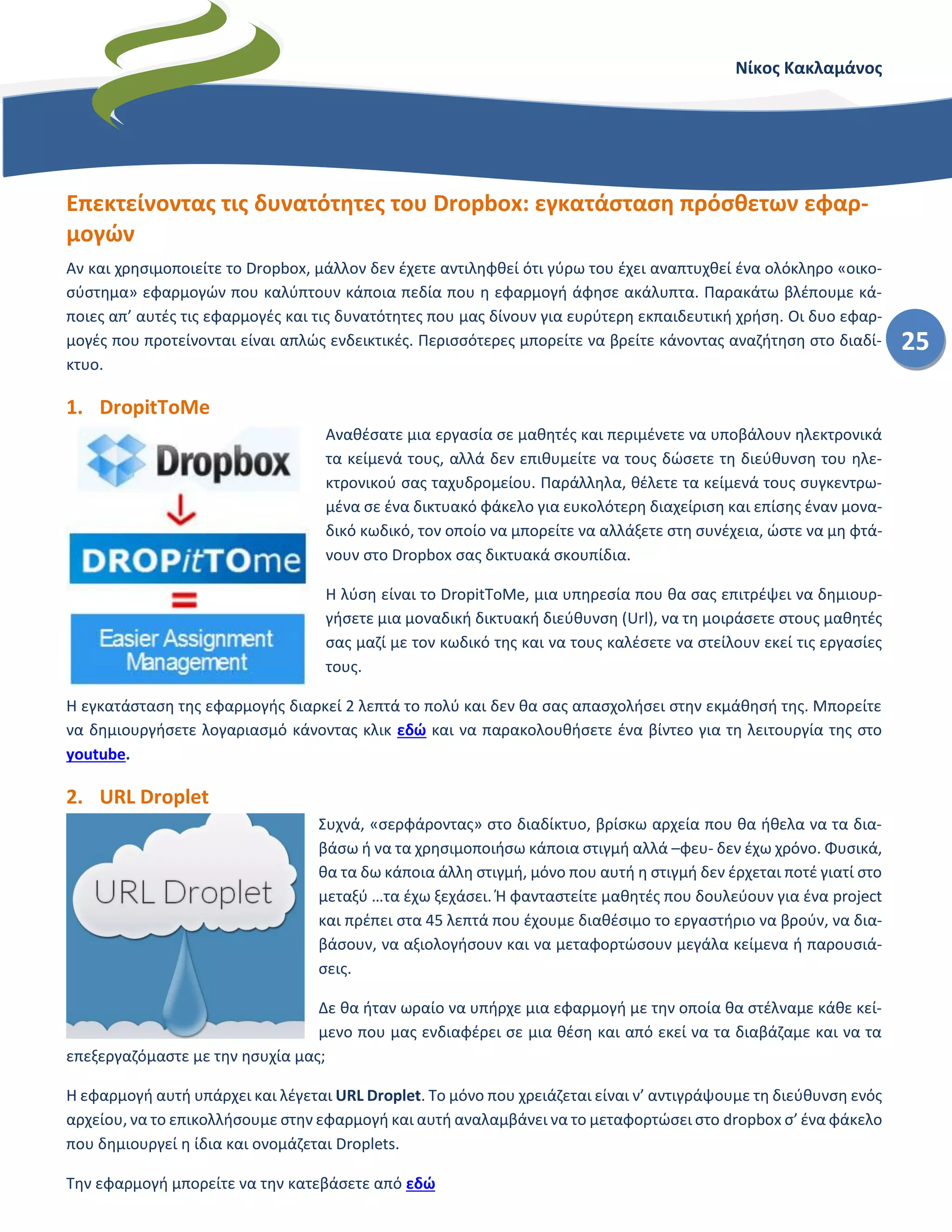 Νίκος Κακλαμάνος
25
Επεκτείνοντας τις δυνατότητες του Dropbox: εγκατάσταση πρόσθετων εφαρ-
μογών
Αν και χρησιμοποιείτε το Dropbox, μάλλον δεν έχετε αντιληφθεί ότι γύρω του έχει αναπτυχθεί ένα ολόκληρο «οικο-
σύστημα» εφαρμογών που καλύπτουν κάποια πεδία που η εφαρμογή άφησε ακάλυπτα. Παρακάτω βλέπουμε κά-
ποιες απ’ αυτές τις εφαρμογές και τις δυνατότητες που μας δίνουν για ευρύτερη εκπαιδευτική χρήση. Οι δυο εφαρ-
μογές που προτείνονται είναι απλώς ενδεικτικές. Περισσότερες μπορείτε να βρείτε κάνοντας αναζήτηση στο διαδί-
κτυο.
1. DropitToMe
Αναθέσατε μια εργασία σε μαθητές και περιμένετε να υποβάλουν ηλεκτρονικά
τα κείμενά τους, αλλά δεν επιθυμείτε να τους δώσετε τη διεύθυνση του ηλε-
κτρονικού σας ταχυδρομείου. Παράλληλα, θέλετε τα κείμενά τους συγκεντρω-
μένα σε ένα δικτυακό φάκελο για ευκολότερη διαχείριση και επίσης έναν μονα-
δικό κωδικό, τον οποίο να μπορείτε να αλλάξετε στη συνέχεια, ώστε να μη φτά-
νουν στο Dropbox σας δικτυακά σκουπίδια.
Η λύση είναι το DropitToMe, μια υπηρεσία που θα σας επιτρέψει να δημιουρ-
γήσετε μια μοναδική δικτυακή διεύθυνση (Url), να τη μοιράσετε στους μαθητές
σας μαζί με τον κωδικό της και να τους καλέσετε να στείλουν εκεί τις εργασίες
τους.
Η εγκατάσταση της εφαρμογής διαρκεί 2 λεπτά το πολύ και δεν θα σας απασχολήσει στην εκμάθησή της. Μπορείτε
να δημιουργήσετε λογαριασμό κάνοντας κλικ εδώ και να παρακολουθήσετε ένα βίντεο για τη λειτουργία της στο
youtube.
2. URL Droplet
Συχνά, «σερφάροντας» στο διαδίκτυο, βρίσκω αρχεία που θα ήθελα να τα δια-
βάσω ή να τα χρησιμοποιήσω κάποια στιγμή αλλά –φευ- δεν έχω χρόνο. Φυσικά,
θα τα δω κάποια άλλη στιγμή, μόνο που αυτή η στιγμή δεν έρχεται ποτέ γιατί στο
μεταξύ …τα έχω ξεχάσει. Ή φανταστείτε μαθητές που δουλεύουν για ένα project
και πρέπει στα 45 λεπτά που έχουμε διαθέσιμο το εργαστήριο να βρούν, να δια-
βάσουν, να αξιολογήσουν και να μεταφορτώσουν μεγάλα κείμενα ή παρουσιά-
σεις.
Δε θα ήταν ωραίο να υπήρχε μια εφαρμογή με την οποία θα στέλναμε κάθε κεί-
μενο που μας ενδιαφέρει σε μια θέση και από εκεί να τα διαβάζαμε και να τα
επεξεργαζόμαστε με την ησυχία μας;
Η εφαρμογή αυτή υπάρχει και λέγεται URL Droplet. Το μόνο που χρειάζεται είναι ν’ αντιγράψουμε τη διεύθυνση ενός
αρχείου, να το επικολλήσουμε στην εφαρμογή και αυτή αναλαμβάνει να το μεταφορτώσει στο dropbox σ’ ένα φάκελο
που δημιουργεί η ίδια και ονομάζεται Droplets.
Την εφαρμογή μπορείτε να την κατεβάσετε από εδώ
 