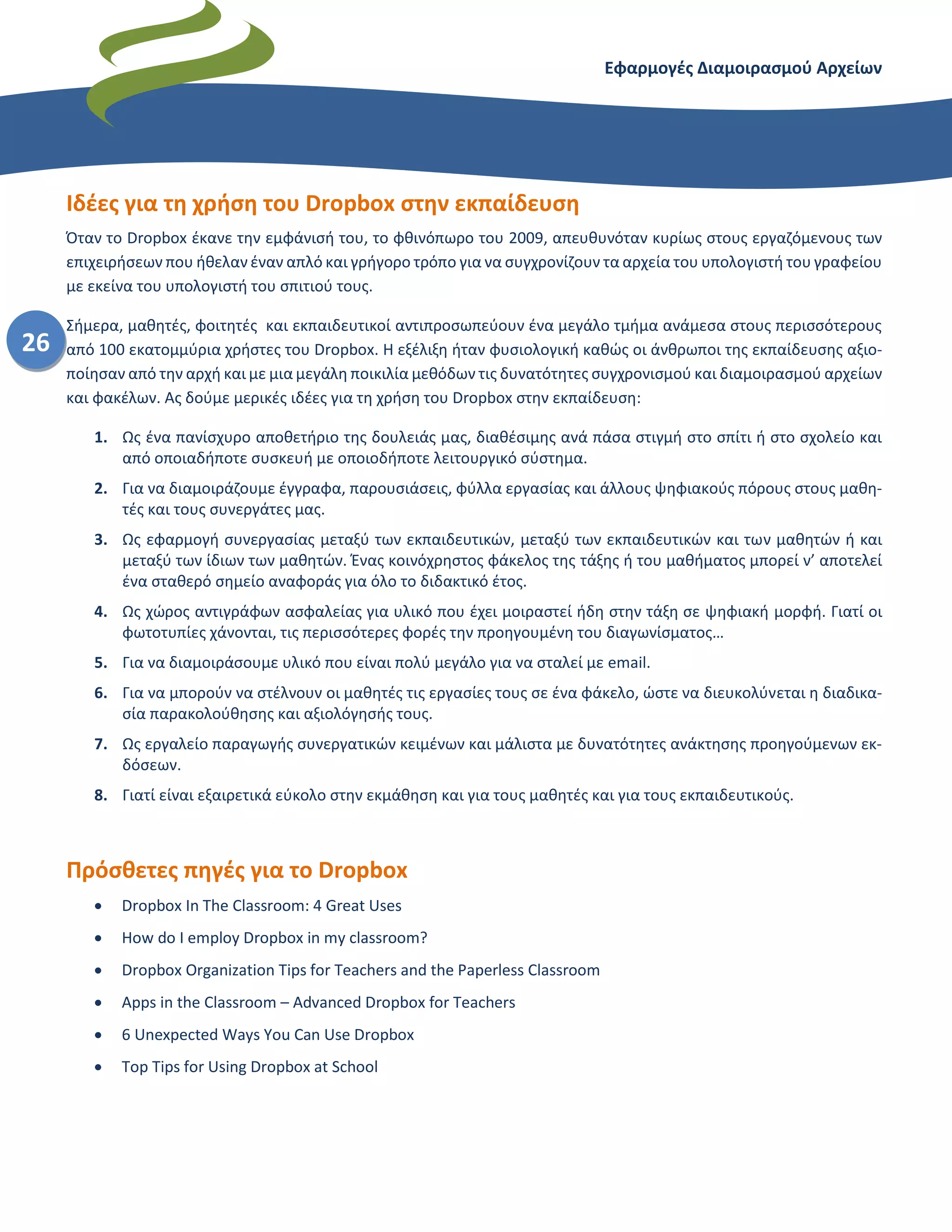 Εφαρμογές Διαμοιρασμού Αρχείων – Dropbox
26
Ιδέες για τη χρήση του Dropbox στην εκπαίδευση
Όταν το Dropbox έκανε την εμφάνισή του, το φθινόπωρο του 2009, απευθυνόταν κυρίως στους εργαζόμενους των
επιχειρήσεων που ήθελαν έναν απλό και γρήγορο τρόπο για να συγχρονίζουν τα αρχεία του υπολογιστή του γραφείου
με εκείνα του υπολογιστή του σπιτιού τους.
Σήμερα, μαθητές, φοιτητές και εκπαιδευτικοί αντιπροσωπεύουν ένα μεγάλο τμήμα ανάμεσα στους περισσότερους
από 100 εκατομμύρια χρήστες του Dropbox. Η εξέλιξη ήταν φυσιολογική καθώς οι άνθρωποι της εκπαίδευσης αξιο-
ποίησαν από την αρχή και με μια μεγάλη ποικιλία μεθόδων τις δυνατότητες συγχρονισμού και διαμοιρασμού αρχείων
και φακέλων. Ας δούμε μερικές ιδέες για τη χρήση του Dropbox στην εκπαίδευση:
1. Ως ένα πανίσχυρο αποθετήριο της δουλειάς μας, διαθέσιμης ανά πάσα στιγμή στο σπίτι ή στο σχολείο και
από οποιαδήποτε συσκευή με οποιοδήποτε λειτουργικό σύστημα.
2. Για να διαμοιράζουμε έγγραφα, παρουσιάσεις, φύλλα εργασίας και άλλους ψηφιακούς πόρους στους μαθη-
τές και τους συνεργάτες μας.
3. Ως εφαρμογή συνεργασίας μεταξύ των εκπαιδευτικών, μεταξύ των εκπαιδευτικών και των μαθητών ή και
μεταξύ των ίδιων των μαθητών. Ένας κοινόχρηστος φάκελος της τάξης ή του μαθήματος μπορεί ν’ αποτελεί
ένα σταθερό σημείο αναφοράς για όλο το διδακτικό έτος.
4. Ως χώρος αντιγράφων ασφαλείας για υλικό που έχει μοιραστεί ήδη στην τάξη σε ψηφιακή μορφή. Γιατί οι
φωτοτυπίες χάνονται, τις περισσότερες φορές την προηγουμένη του διαγωνίσματος…
5. Για να διαμοιράσουμε υλικό που είναι πολύ μεγάλο για να σταλεί με email.
6. Για να μπορούν να στέλνουν οι μαθητές τις εργασίες τους σε ένα φάκελο, ώστε να διευκολύνεται η διαδικα-
σία παρακολούθησης και αξιολόγησής τους.
7. Ως εργαλείο παραγωγής συνεργατικών κειμένων και μάλιστα με δυνατότητες ανάκτησης προηγούμενων εκ-
δόσεων.
Κι όλα αυτά με μια εφαρμογή (υπηρεσία) εξαιρετικά εύκολη στην εκμάθηση και για τους μαθητές και για τους εκπαι-
δευτικούς και κυρίως αξιόπιστη.
Πρόσθετες πηγές για το Dropbox
Μερικές ιδέες εκπαιδευτικής αξιοποίησης (πατήστε στους παρακάτω υπερσυνδέσμους)
 Dropbox In The Classroom: 4 Great Uses
 How do I employ Dropbox in my classroom?
 Dropbox Organization Tips for Teachers and the Paperless Classroom
 Apps in the Classroom – Advanced Dropbox for Teachers
 6 Unexpected Ways You Can Use Dropbox
 Top Tips for Using Dropbox at School
 