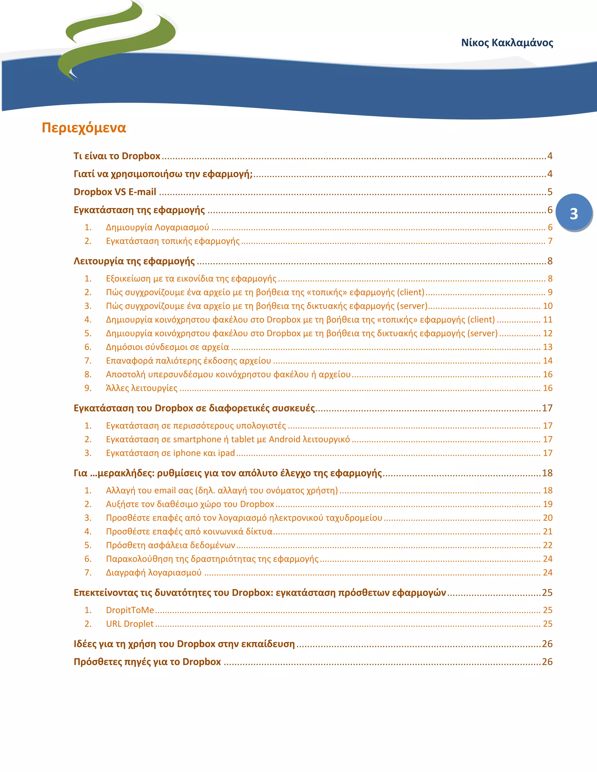 Νίκος Κακλαμάνος
3
Περιεχόμενα
Τι είναι το Dropbox...............................................................................................................................................4
Γιατί να χρησιμοποιήσω την εφαρμογή;.............................................................................................................4
Dropbox VS E-mail ................................................................................................................................................5
Εγκατάσταση της εφαρμογής ..............................................................................................................................6
1. Δημιουργία Λογαριασμού ........................................................................................................................................ 6
2. Εγκατάσταση τοπικής εφαρμογής............................................................................................................................ 7
Λειτουργία της εφαρμογής ..................................................................................................................................8
1. Εξοικείωση με τα εικονίδια της εφαρμογής............................................................................................................. 8
2. Πώς συγχρονίζουμε ένα αρχείο με τη βοήθεια της «τοπικής» εφαρμογής (client)................................................. 9
3. Πώς συγχρονίζουμε ένα αρχείο με τη βοήθεια της δικτυακής εφαρμογής (server).............................................. 10
4. Δημιουργία κοινόχρηστου φακέλου στο Dropbox με τη βοήθεια της «τοπικής» εφαρμογής (client).................. 11
5. Δημιουργία κοινόχρηστου φακέλου στο Dropbox με τη βοήθεια της δικτυακής εφαρμογής (server)................. 12
6. Δημόσιοι σύνδεσμοι σε αρχεία .............................................................................................................................. 13
7. Επαναφορά παλιότερης έκδοσης αρχείου ............................................................................................................. 14
8. Αποστολή υπερσυνδέσμου κοινόχρηστου φακέλου ή αρχείου............................................................................. 16
9. Άλλες λειτουργίες ................................................................................................................................................... 16
Εγκατάσταση του Dropbox σε διαφορετικές συσκευές....................................................................................17
1. Εγκατάσταση σε περισσότερους υπολογιστές ....................................................................................................... 17
2. Εγκατάσταση σε smartphone ή tablet με Android λειτουργικό ............................................................................. 17
3. Εγκατάσταση σε iphone και ipad............................................................................................................................ 17
Για …μερακλήδες: ρυθμίσεις για τον απόλυτο έλεγχο της εφαρμογής...........................................................18
1. Αλλαγή του email σας (δηλ. αλλαγή του ονόματος χρήστη).................................................................................. 18
2. Αυξήστε τον διαθέσιμο χώρο του Dropbox............................................................................................................ 19
3. Προσθέστε επαφές από τον λογαριασμό ηλεκτρονικού ταχυδρομείου................................................................ 20
4. Προσθέστε επαφές από κοινωνικά δίκτυα............................................................................................................. 21
5. Πρόσθετη ασφάλεια δεδομένων............................................................................................................................ 22
6. Παρακολούθηση της δραστηριότητας της εφαρμογής.......................................................................................... 24
7. Διαγραφή λογαριασμού ......................................................................................................................................... 24
Επεκτείνοντας τις δυνατότητες του Dropbox: εγκατάσταση πρόσθετων εφαρμογών...................................25
1. DropitToMe............................................................................................................................................................. 25
2. URL Droplet............................................................................................................................................................. 25
Ιδέες για τη χρήση του Dropbox στην εκπαίδευση...........................................................................................26
Πρόσθετες πηγές για το Dropbox ......................................................................................................................26
 