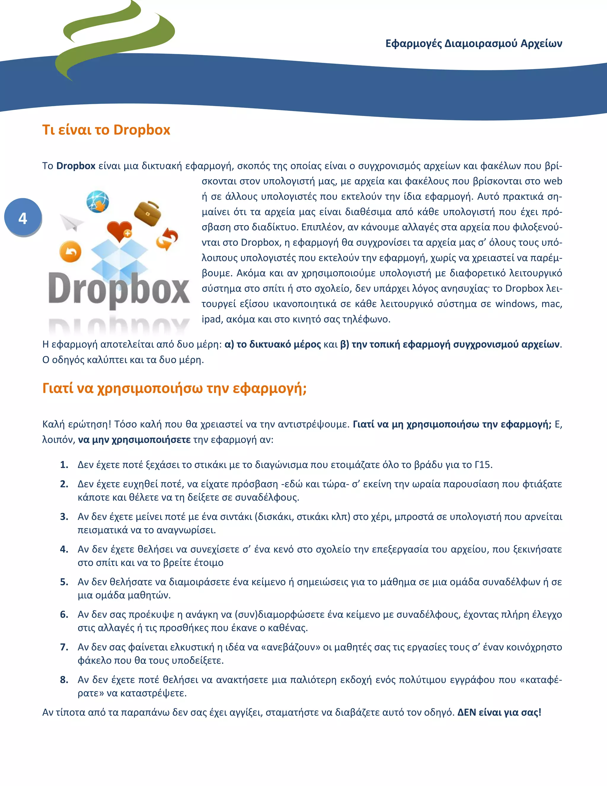 Εφαρμογές Διαμοιρασμού Αρχείων – Dropbox
4
Τι είναι το Dropbox
Το Dropbox είναι μια δικτυακή εφαρμογή, σκοπός της οποίας είναι ο συγχρονισμός αρχείων και φακέλων που βρί-
σκονται στον υπολογιστή μας, με αρχεία και φακέλους που βρίσκονται στο web
ή σε άλλους υπολογιστές που εκτελούν την ίδια εφαρμογή. Αυτό πρακτικά ση-
μαίνει ότι τα αρχεία μας είναι διαθέσιμα από κάθε υπολογιστή που έχει πρό-
σβαση στο διαδίκτυο. Επιπλέον, αν κάνουμε αλλαγές στα αρχεία που φιλοξενού-
νται στο Dropbox, η εφαρμογή θα συγχρονίσει τα αρχεία μας σ’ όλους τους υπό-
λοιπους υπολογιστές που εκτελούν την εφαρμογή, χωρίς να χρειαστεί να παρέμ-
βουμε. Ακόμα και αν χρησιμοποιούμε υπολογιστή με διαφορετικό λειτουργικό
σύστημα στο σπίτι ή στο σχολείο, δεν υπάρχει λόγος ανησυχίας.
το Dropbox λει-
τουργεί εξίσου ικανοποιητικά σε κάθε λειτουργικό σύστημα σε windows, mac,
ipad, ακόμα και στο κινητό σας τηλέφωνο.
Η εφαρμογή αποτελείται από δυο μέρη: α) το δικτυακό μέρος και β) την τοπική εφαρμογή συγχρονισμού αρχείων.
Ο οδηγός καλύπτει και τα δυο μέρη.
Γιατί να χρησιμοποιήσω την εφαρμογή;
Καλή ερώτηση! Τόσο καλή που θα χρειαστεί να την αντιστρέψουμε. Γιατί να μη χρησιμοποιήσω την εφαρμογή; Ε,
λοιπόν, να μην χρησιμοποιήσετε την εφαρμογή αν:
1. Δεν έχετε ποτέ ξεχάσει το στικάκι με το διαγώνισμα που ετοιμάζατε όλο το βράδυ για το Γ15.
2. Δεν έχετε ευχηθεί ποτέ, να είχατε πρόσβαση -εδώ και τώρα- σ’ εκείνη την ωραία παρουσίαση που φτιάξατε
κάποτε και θέλετε να τη δείξετε σε συναδέλφους.
3. Δεν έχετε μείνει ποτέ με ένα σιντάκι (δισκάκι, στικάκι κλπ) στο χέρι, μπροστά σε υπολογιστή που αρνείται
πεισματικά να το αναγνωρίσει.
4. Δεν έχετε θελήσει να συνεχίσετε σ’ ένα κενό στο σχολείο την επεξεργασία του αρχείου, που ξεκινήσατε στο
σπίτι και να το βρείτε έτοιμο επιστρέφοντας πίσω
5. Δε θελήσατε να διαμοιράσετε ένα κείμενο ή σημειώσεις για το μάθημα σε μια ομάδα συναδέλφων ή σε μια
ομάδα μαθητών.
6. Δε σας προέκυψε η ανάγκη να (συν)διαμορφώσετε ένα κείμενο με συναδέλφους, έχοντας πλήρη έλεγχο στις
αλλαγές ή τις προσθήκες που έκανε ο καθένας.
7. Δε σας φαίνεται ελκυστική η ιδέα να «ανεβάζουν» οι μαθητές σας τις εργασίες τους σ’ έναν κοινόχρηστο
φάκελο που θα τους υποδείξετε.
8. Δεν έχετε ποτέ θελήσει να ανακτήσετε μια παλιότερη εκδοχή ενός πολύτιμου εγγράφου που «καταφέρατε»
να καταστρέψετε.
Αν τίποτα από τα παραπάνω δεν σας έχει αγγίξει, σταματήστε να διαβάζετε αυτό τον οδηγό. ΔΕΝ είναι για σας!
 