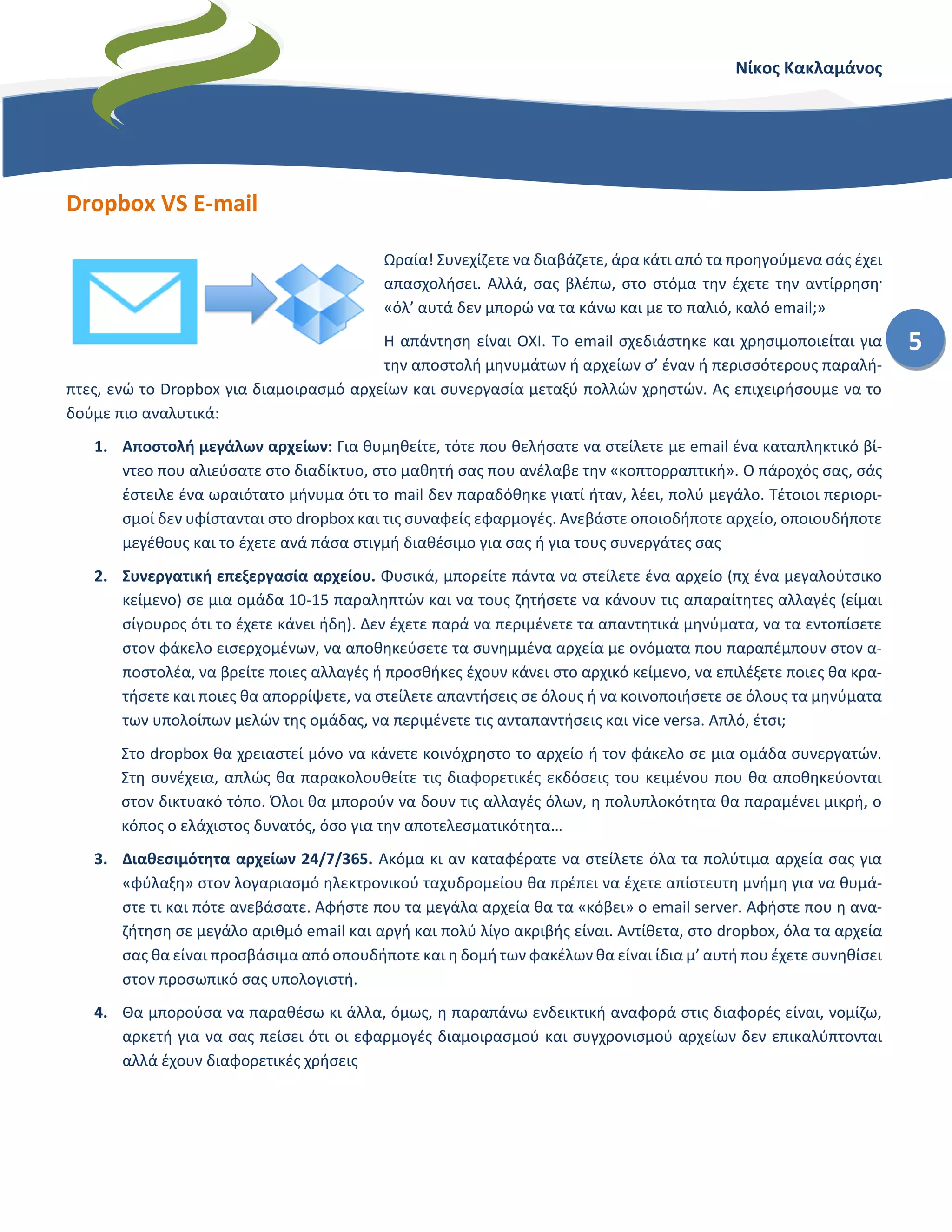 Νίκος Κακλαμάνος
5
Dropbox VS E-mail
Ωραία! Συνεχίζετε να διαβάζετε, άρα κάτι από τα προηγούμενα σάς έχει
απασχολήσει. Αλλά, σας βλέπω, στο στόμα την έχετε την αντίρρηση.
«όλ’ αυτά δεν μπορώ να τα κάνω και με το παλιό, καλό email;»
Η απάντηση είναι ΟΧΙ. Το email σχεδιάστηκε και χρησιμοποιείται για
την αποστολή μηνυμάτων ή αρχείων σ’ έναν ή περισσότερους παραλή-
πτες, ενώ το Dropbox για διαμοιρασμό αρχείων και συνεργασία μεταξύ πολλών χρηστών. Ας επιχειρήσουμε να το
δούμε πιο αναλυτικά:
1. Αποστολή μεγάλων αρχείων: Για θυμηθείτε, τότε που θελήσατε να στείλετε με email ένα καταπληκτικό βί-
ντεο που αλιεύσατε στο διαδίκτυο, στο μαθητή σας που ανέλαβε την «κοπτορραπτική». Ο πάροχός σας, σάς
έστειλε ένα ωραιότατο μήνυμα ότι το mail δεν παραδόθηκε γιατί ήταν, λέει, πολύ μεγάλο. Τέτοιοι περιορι-
σμοί δεν υφίστανται στο dropbox και τις συναφείς εφαρμογές. Ανεβάστε οποιοδήποτε αρχείο, οποιουδήποτε
μεγέθους ( ε, μέσα στα όρια της λογικής) και το έχετε ανά πάσα στιγμή διαθέσιμο για σας ή για τους συνερ-
γάτες σας.
2. Συνεργατική επεξεργασία αρχείου. Φυσικά, μπορείτε πάντα να στείλετε ένα αρχείο (πχ ένα μεγαλούτσικο
κείμενο) σε μια ομάδα 10-15 παραληπτών και να τους ζητήσετε να κάνουν τις απαραίτητες αλλαγές (είμαι
σίγουρος ότι το έχετε κάνει ήδη). Δεν έχετε παρά να περιμένετε τα απαντητικά μηνύματα, να τα εντοπίσετε
στον φάκελο εισερχομένων, να αποθηκεύσετε τα συνημμένα αρχεία με ονόματα που παραπέμπουν στον α-
ποστολέα, να βρείτε ποιες αλλαγές ή προσθήκες έχουν κάνει στο αρχικό κείμενο, να επιλέξετε ποιες θα κρα-
τήσετε και ποιες θα απορρίψετε, να στείλετε απαντήσεις σε όλους ή να κοινοποιήσετε σε όλους τα μηνύματα
των υπολοίπων μελών της ομάδας, να περιμένετε τις ανταπαντήσεις και vice versa. Απλό, έτσι;
Στο dropbox θα χρειαστεί μόνο να κάνετε κοινόχρηστο το αρχείο ή τον φάκελο σε μια ομάδα συνεργατών.
Στη συνέχεια, απλώς θα παρακολουθείτε τις διαφορετικές εκδόσεις του κειμένου που θα αποθηκεύονται
στον δικτυακό τόπο. Όλοι θα μπορούν να δουν τις αλλαγές όλων, η πολυπλοκότητα θα παραμένει μικρή, ο
κόπος ο ελάχιστος δυνατός, όσο για την αποτελεσματικότητα…
3. Διαθεσιμότητα αρχείων 24/7/365. Ακόμα κι αν καταφέρατε να στείλετε όλα τα πολύτιμα αρχεία σας για
«φύλαξη» στον λογαριασμό ηλεκτρονικού ταχυδρομείου θα πρέπει να έχετε απίστευτη μνήμη για να θυμά-
στε τι και πότε ανεβάσατε. Αφήστε που τα μεγάλα αρχεία θα τα «κόβει» ο email server. Αφήστε που η ανα-
ζήτηση σε μεγάλο αριθμό email και αργή και πολύ λίγο ακριβής είναι. Αντίθετα, στο dropbox, όλα τα αρχεία
σας θα είναι προσβάσιμα από οπουδήποτε και η δομή των φακέλων θα είναι ίδια μ’ αυτή που έχετε συνηθίσει
στον προσωπικό σας υπολογιστή.
Θα μπορούσα να παραθέσω κι άλλα, όμως, η παραπάνω ενδεικτική αναφορά στις διαφορές είναι, νομίζω, αρκετή
για να σας πείσει ότι οι εφαρμογές διαμοιρασμού και συγχρονισμού αρχείων δεν επικαλύπτονται αλλά έχουν διαφο-
ρετικές χρήσεις
 