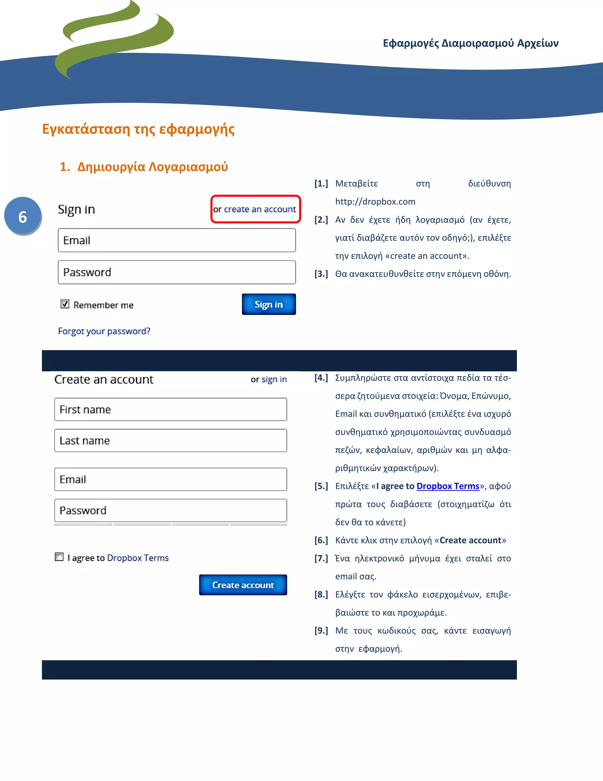 Εφαρμογές Διαμοιρασμού Αρχείων – Dropbox
6
Εγκατάσταση της εφαρμογής
1. Δημιουργία Λογαριασμού
[1.] Μεταβείτε στη διεύθυνση
http://dropbox.com
[2.] Αν δεν έχετε ήδη λογαριασμό (αν έχετε,
γιατί διαβάζετε αυτόν τον οδηγό;), επιλέξτε
την επιλογή «create an account».
[3.] Θα ανακατευθυνθείτε στην επόμενη οθόνη.
[4.] Συμπληρώστε στα αντίστοιχα πεδία τα τέσ-
σερα ζητούμενα στοιχεία: Όνομα, Επώνυμο,
Email και συνθηματικό (επιλέξτε ένα ισχυρό
συνθηματικό χρησιμοποιώντας συνδυασμό
πεζών, κεφαλαίων, αριθμών και μη αλφα-
ριθμητικών χαρακτήρων).
[5.] Επιλέξτε «I agree to Dropbox Terms», αφού
πρώτα τους διαβάσετε (στοιχηματίζω ότι
δεν θα το κάνετε)
[6.] Κάντε κλικ στην επιλογή «Create account»
[7.] Ένα ηλεκτρονικό μήνυμα έχει σταλεί στο
email σας.
[8.] Ελέγξτε τον φάκελο εισερχομένων, επιβε-
βαιώστε το και προχωράμε.
[9.] Με τους κωδικούς σας, κάντε εισαγωγή
στην εφαρμογή.
 