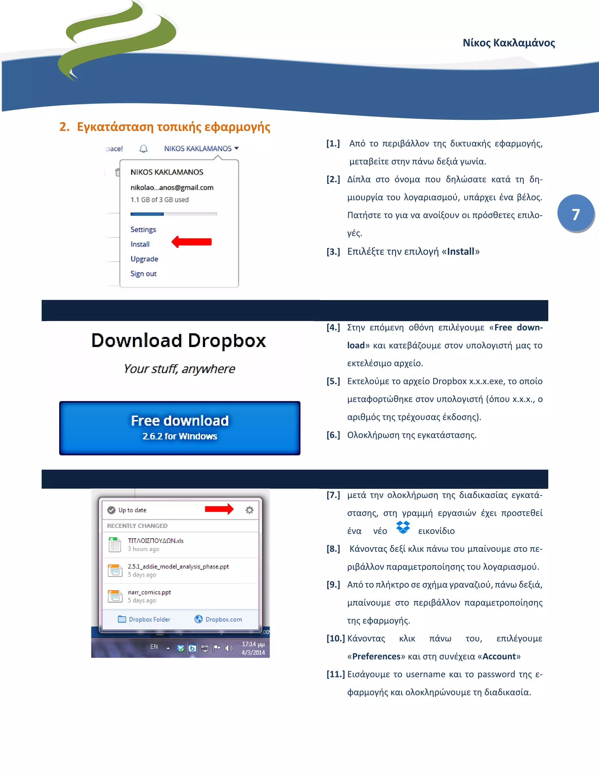 Νίκος Κακλαμάνος
7
2. Εγκατάσταση τοπικής εφαρμογής
[1.] Από το περιβάλλον της δικτυακής εφαρμογής,
μεταβείτε στην πάνω δεξιά γωνία.
[2.] Δίπλα στο όνομα που δηλώσατε κατά τη δη-
μιουργία του λογαριασμού, υπάρχει ένα βέλος.
Πατήστε το για να ανοίξουν οι πρόσθετες επιλο-
γές.
[3.] Επιλέξτε την επιλογή «Install»
[4.] Στην επόμενη οθόνη επιλέγουμε «Free down-
load» και κατεβάζουμε στον υπολογιστή μας το
εκτελέσιμο αρχείο.
[5.] Εκτελούμε το αρχείο Dropbox x.x.x.exe, το οποίο
μεταφορτώθηκε στον υπολογιστή (όπου x.x.x., ο
αριθμός της τρέχουσας έκδοσης).
[6.] Ολοκλήρωση της εγκατάστασης.
[7.] μετά την ολοκλήρωση της διαδικασίας εγκατά-
στασης, στη γραμμή εργασιών έχει προστεθεί
ένα νέο εικονίδιο
[8.] Κάνοντας δεξί κλικ πάνω του μπαίνουμε στο πε-
ριβάλλον παραμετροποίησης του λογαριασμού.
[9.] Από το πλήκτρο σε σχήμα γραναζιού, πάνω δεξιά,
μπαίνουμε στο περιβάλλον παραμετροποίησης
της εφαρμογής.
[10.] Κάνοντας κλικ πάνω του, επιλέγουμε
«Preferences» και στη συνέχεια «Account»
[11.] Εισάγουμε το username και το password της ε-
φαρμογής και ολοκληρώνουμε τη διαδικασία.
 