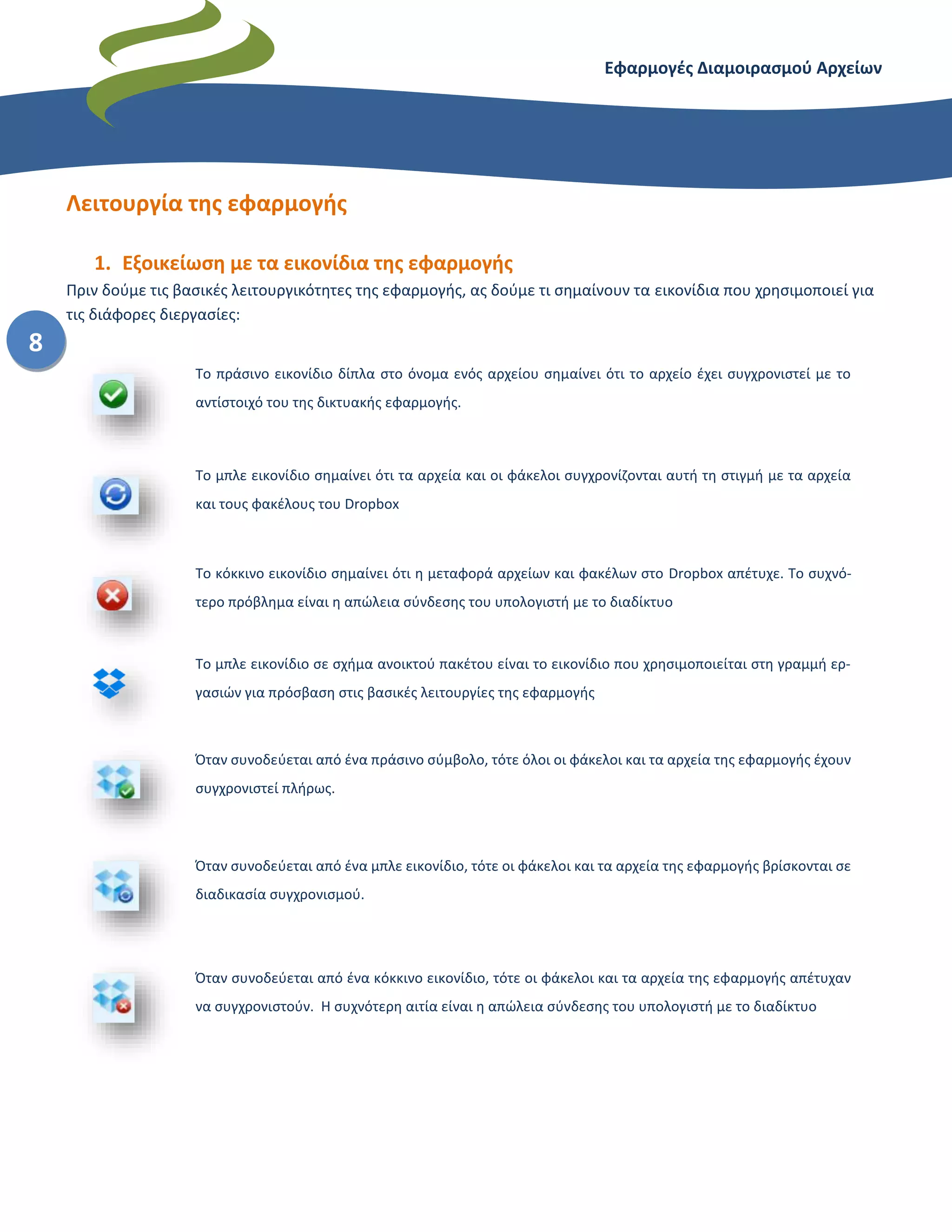 Εφαρμογές Διαμοιρασμού Αρχείων – Dropbox
8
Λειτουργία της εφαρμογής
1. Εξοικείωση με τα εικονίδια της εφαρμογής
Πριν δούμε τις βασικές λειτουργικότητες της εφαρμογής, ας δούμε τι σημαίνουν τα εικονίδια που χρησιμοποιεί για
τις διάφορες διεργασίες:
Το πράσινο εικονίδιο δίπλα στο όνομα ενός αρχείου σημαίνει ότι το αρχείο έχει συγχρονιστεί με το
αντίστοιχό του της δικτυακής εφαρμογής.
Το μπλε εικονίδιο σημαίνει ότι τα αρχεία και οι φάκελοι συγχρονίζονται αυτή τη στιγμή με τα αρχεία
και τους φακέλους του Dropbox
Το κόκκινο εικονίδιο σημαίνει ότι η μεταφορά αρχείων και φακέλων στο Dropbox απέτυχε. Το συχνό-
τερο πρόβλημα είναι η απώλεια σύνδεσης του υπολογιστή με το διαδίκτυο
Το μπλε εικονίδιο σε σχήμα ανοικτού πακέτου είναι το εικονίδιο που χρησιμοποιείται στη γραμμή ερ-
γασιών για πρόσβαση στις βασικές λειτουργίες της εφαρμογής
Όταν συνοδεύεται από ένα πράσινο σύμβολο, τότε όλοι οι φάκελοι και τα αρχεία της εφαρμογής έχουν
συγχρονιστεί πλήρως.
Όταν συνοδεύεται από ένα μπλε εικονίδιο, τότε οι φάκελοι και τα αρχεία της εφαρμογής βρίσκονται σε
διαδικασία συγχρονισμού.
Όταν συνοδεύεται από ένα κόκκινο εικονίδιο, τότε οι φάκελοι και τα αρχεία της εφαρμογής απέτυχαν
να συγχρονιστούν. Η συχνότερη αιτία είναι η απώλεια σύνδεσης του υπολογιστή με το διαδίκτυο
 