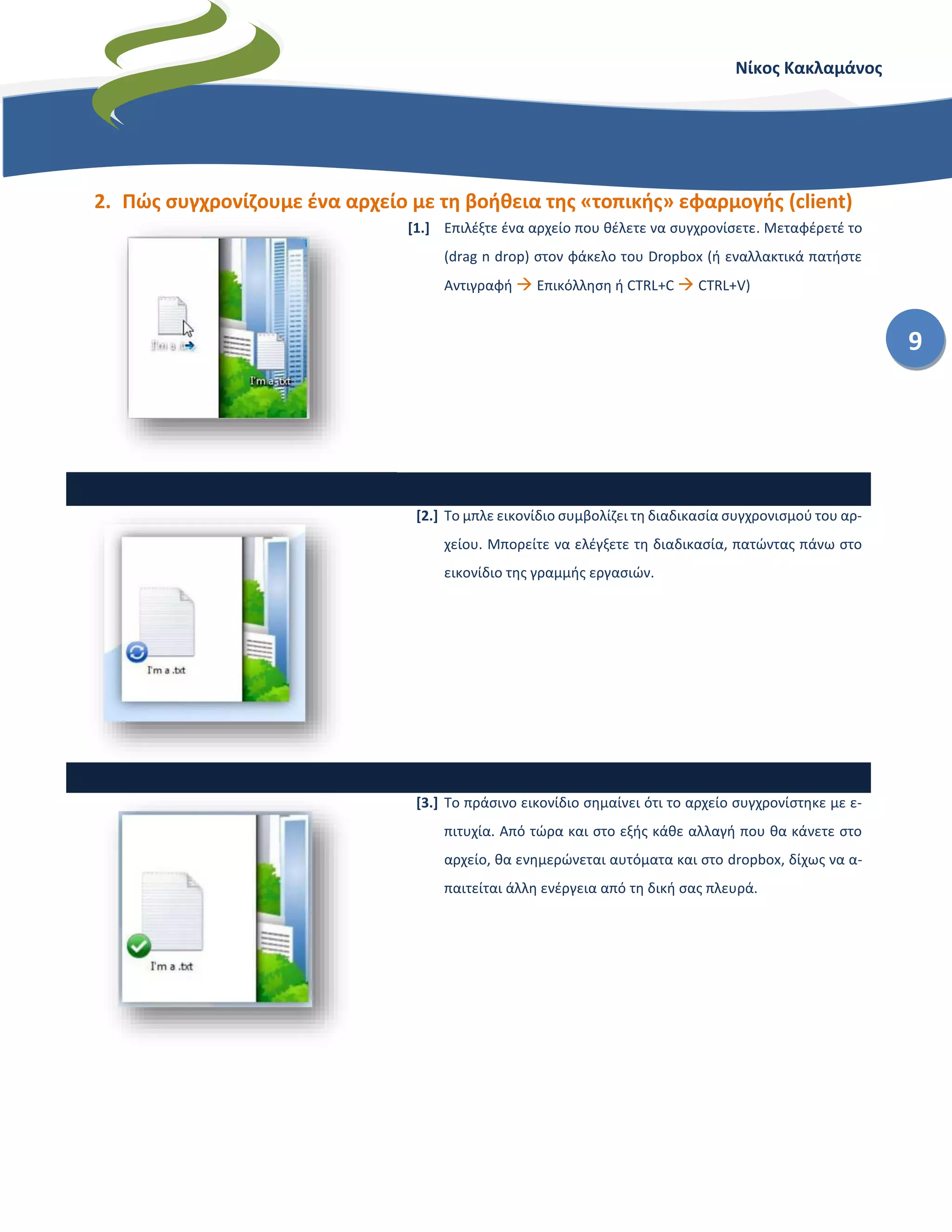 Νίκος Κακλαμάνος
9
2. Πώς συγχρονίζουμε ένα αρχείο με τη βοήθεια της «τοπικής» εφαρμογής (client)
[1.] Επιλέξτε ένα αρχείο που θέλετε να συγχρονίσετε. Μεταφέρετέ το
(drag n drop) στον φάκελο του Dropbox (ή εναλλακτικά πατήστε
Αντιγραφή  Επικόλληση ή CTRL+C  CTRL+V)
[2.] Το μπλε εικονίδιο συμβολίζει τη διαδικασία συγχρονισμού του αρ-
χείου. Μπορείτε να ελέγξετε τη διαδικασία, πατώντας πάνω στο
εικονίδιο της γραμμής εργασιών.
[3.] Το πράσινο εικονίδιο σημαίνει ότι το αρχείο συγχρονίστηκε με ε-
πιτυχία. Από τώρα και στο εξής κάθε αλλαγή που θα κάνετε στο
αρχείο, θα ενημερώνεται αυτόματα και στο dropbox, δίχως να α-
παιτείται άλλη ενέργεια από τη δική σας πλευρά.
 