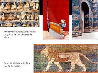 Arriba y derecha: Estandarte de
Ur.// Arpa de UR. //Puerta de
Ishtar.
Derecha: detalle león de la
Puerta de Ishtar.
 