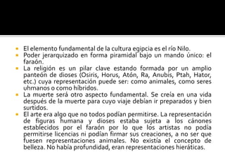  El elemento fundamental de la cultura egipcia es el río Nilo.
 Poder jerarquizado en forma piramidal bajo un mando único: el
faraón.
 La religión es un pilar clave estando formada por un amplio
panteón de dioses (Osiris, Horus, Atón, Ra, Anubis, Ptah, Hator,
etc.) cuya representación puede ser: como animales, como seres
uhmanos o como híbridos.
 La muerte será otro aspecto fundamental. Se creía en una vida
después de la muerte para cuyo viaje debían ir preparados y bien
surtidos.
 El arte era algo que no todos podían permitirse. La representación
de figuras humana y dioses estaba sujeta a los cánones
establecidos por el faraón por lo que los artistas no podía
permitirse licencias ni podían firmar sus creaciones, a no ser que
fuesen representaciones animales. No existía el concepto de
belleza. No había profundidad, eran representaciones hieráticas.
 