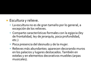 Escultura y relieve.
 La escultura no es de gran tamaño por lo general, a
excepción de los relieves.
 Comparte características formales con la egipcia (ley
de frontalidad, ley de jerarquía, poca profundidad,
etc.)
 Poca presencia del desnudo y de la mujer.
 Relieves más abundantes: aparecen decorando muros
en los palacios y lugares destacados.También en
estelas y en elementos decorativos muebles (arpas
musicales).
 
