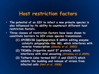 Host restriction factors
•  The potential of an SIV to infect a new primate species is
also influenced by its ability to counteract different host
restriction factors.
•  Three classes of restriction factors have been shown to
constitute barriers to SIV cross species transmission.
(1) APOBEC3G (apolipoprotein B mRNA editing enzyme
catalytic polypeptide-like 3G), which interferes with
reverse transcription (Sheehy et al. 2002);
(2) TRIM5a (tripartite motif 5° protein), which
interferes with viral uncoating (Stremlau et al.2004);
(3) Tetherin (also termed BST-2 and CD317) which
inhibits the budding and release of virions from
infected cells (Neil et al. 2008).
 