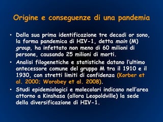 Origine e conseguenze di una pandemia
•  Dalla sua prima identificazione tre decadi or sono,
la forma pandemica di HIV-1, detta main (M)
group, ha infettato non meno di 60 milioni di
persone, causando 25 milioni di morti.
•  Analisi filogenetiche e statistiche datano l’ultimo
antecessore comune del gruppo M tra il 1910 e il
1930, con stretti limiti di confidenza (Korber et
al. 2000; Worobey et al. 2008).
•  Studi epidemiologici e molecolari indicano nell’area
attorno a Kinshasa (allora Leopoldville) la sede
della diversificazione di HIV-1.
 