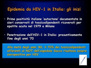 •  Prime positività italiane ‘autoctone’ documentate in
sieri conservati di tossicodipendenti ricoverati per
epatite acuta nel 1979 a Milano
•  Penetrazione dell’HIV-1 in Italia: presuntivamente
fine degli anni ’70
•  Alla metà degli anni ’80, il 70% dei tossicodipendenti
afferenti al NOT dell’ospedale Sacco risultava essere
sieropositivo per HIV
Epidemia da HIV-1 in Italia: gli inizi
 