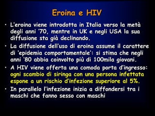 Eroina e HIV
•  L’eroina viene introdotta in Italia verso la metà
degli anni ’70, mentre in UK e negli USA la sua
diffusione sta già declinando.
•  La diffusione dell’uso di eroina assume il carattere
di ‘epidemia comportamentale’: si stima che negli
anni ‘80 abbia coinvolto più di 100mila giovani.
•  A HIV viene offerta una comoda porta d’ingresso:
ogni scambio di siringa con una persona infettata
espone a un rischio d’infezione superiore al 5%.
•  In parallelo l’infezione inizia a diffondersi tra i
maschi che fanno sesso con maschi
 