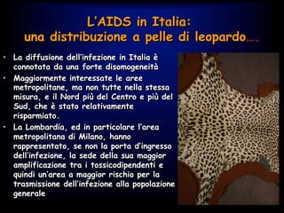 •  La diffusione dell’infezione in Italia è
connotata da una forte disomogeneità
•  Maggiormente interessate le aree
metropolitane, ma non tutte nella stessa
misura, e il Nord più del Centro e più del
Sud, che è stato relativamente
risparmiato.
•  La Lombardia, ed in particolare l’area
metropolitana di Milano, hanno
rappresentato, se non la porta d’ingresso
dell’infezione, la sede della sua maggior
amplificazione tra i tossicodipendenti e
quindi un’area a maggior rischio per la
trasmissione dell’infezione alla popolazione
generale
L’AIDS in Italia:
una distribuzione a pelle di leopardo….
 