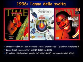 1996: l’anno della svolta
ü  ‫‏‬Introdotta HAART con risposta clinica “drammatica” (“Lazarus Syndrome”).
ü  Identificati i corecettori di HIV CXCR4 e CCR5
ü  23 milioni di infetti nel mondo, in Italia 34.430 casi cumulativi di AIDS
 