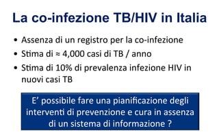 La co-infezione TB/HIV in Italia
•  Assenza	
  di	
  un	
  registro	
  per	
  la	
  co-­‐infezione	
  
•  S6ma	
  di	
  ≈	
  4,000	
  casi	
  di	
  TB	
  /	
  anno	
  
•  S6ma	
  di	
  10%	
  di	
  prevalenza	
  infezione	
  HIV	
  in	
  
nuovi	
  casi	
  TB	
  
E’	
  possibile	
  fare	
  una	
  pianiﬁcazione	
  degli	
  
interven6	
  di	
  prevenzione	
  e	
  cura	
  in	
  assenza	
  
di	
  un	
  sistema	
  di	
  informazione	
  ?	
  
 