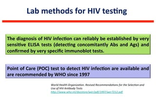 Lab	
  methods	
  for	
  HIV	
  tesLng	
  	
  
The	
  diagnosis	
  of	
  HIV	
  infecLon	
  can	
  reliably	
  be	
  established	
  by	
  very	
  
sensiLve	
  ELISA	
  tests	
  (detecLng	
  concomitantly	
  Abs	
  and	
  Ags)	
  and	
  
conﬁrmed	
  by	
  very	
  speciﬁc	
  immunoblot	
  tests.	
  
Point	
  of	
  Care	
  (POC)	
  test	
  to	
  detect	
  HIV	
  infecLon	
  are	
  available	
  and	
  
are	
  recommended	
  by	
  WHO	
  since	
  1997	
  	
  
World	
  Health	
  OrganizaQon.	
  Revised	
  RecommendaQons	
  for	
  the	
  SelecQon	
  and	
  
Use	
  of	
  HIV	
  AnQbody	
  Tests	
  
hUp://www.who.int/docstore/wer/pdf/1997/wer7212.pdf	
  	
  
 