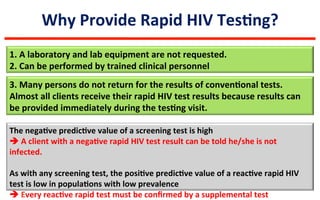 Why	
  Provide	
  Rapid	
  HIV	
  TesLng?	
  
1.	
  A	
  laboratory	
  and	
  lab	
  equipment	
  are	
  not	
  requested.	
  
2.	
  Can	
  be	
  performed	
  by	
  trained	
  clinical	
  personnel	
  
The	
  negaLve	
  predicLve	
  value	
  of	
  a	
  screening	
  test	
  is	
  high	
  	
  
è	
  A	
  client	
  with	
  a	
  negaLve	
  rapid	
  HIV	
  test	
  result	
  can	
  be	
  told	
  he/she	
  is	
  not	
  
infected.	
  	
  
	
  
As	
  with	
  any	
  screening	
  test,	
  the	
  posiLve	
  predicLve	
  value	
  of	
  a	
  reacLve	
  rapid	
  HIV	
  
test	
  is	
  low	
  in	
  populaLons	
  with	
  low	
  prevalence	
  	
  
è	
  Every	
  reacLve	
  rapid	
  test	
  must	
  be	
  conﬁrmed	
  by	
  a	
  supplemental	
  test	
  
3.	
  Many	
  persons	
  do	
  not	
  return	
  for	
  the	
  results	
  of	
  convenLonal	
  tests.	
  
Almost	
  all	
  clients	
  receive	
  their	
  rapid	
  HIV	
  test	
  results	
  because	
  results	
  can	
  
be	
  provided	
  immediately	
  during	
  the	
  tesLng	
  visit.	
  
 