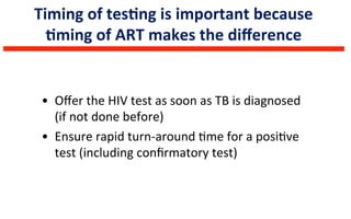 Timing	
  of	
  tesLng	
  is	
  important	
  because	
  
Lming	
  of	
  ART	
  makes	
  the	
  diﬀerence	
  	
  
•  Oﬀer	
  the	
  HIV	
  test	
  as	
  soon	
  as	
  TB	
  is	
  diagnosed	
  
(if	
  not	
  done	
  before)	
  
•  Ensure	
  rapid	
  turn-­‐around	
  6me	
  for	
  a	
  posi6ve	
  
test	
  (including	
  conﬁrmatory	
  test)	
  
 