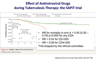 Eﬀect	
  of	
  AnLretroviral	
  Drugs	
  
during	
  Tuberculosis	
  Therapy:	
  the	
  SAPiT	
  trial	
  
Abdool	
  Karim	
  SS,	
  N	
  Engl	
  J	
  Med	
  2010;	
  362:697-­‐706	
  
•  HR for mortality in arm A = 0.45 (0.26 –
0.79) p=0.005 for any CD4
•  HR = 0.54 for CD<200
•  HR = 0.08 for CD4>200
Trial stopped by the ethical committee
 