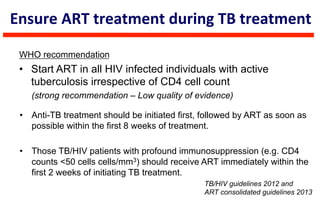 WHO recommendation
•  Start ART in all HIV infected individuals with active
tuberculosis irrespective of CD4 cell count
(strong recommendation – Low quality of evidence)
TB/HIV guidelines 2012 and
ART consolidated guidelines 2013
Ensure	
  ART	
  treatment	
  during	
  TB	
  treatment	
  
•  Anti-TB treatment should be initiated first, followed by ART as soon as
possible within the first 8 weeks of treatment.
•  Those TB/HIV patients with profound immunosuppression (e.g. CD4
counts <50 cells cells/mm3) should receive ART immediately within the
first 2 weeks of initiating TB treatment.
 